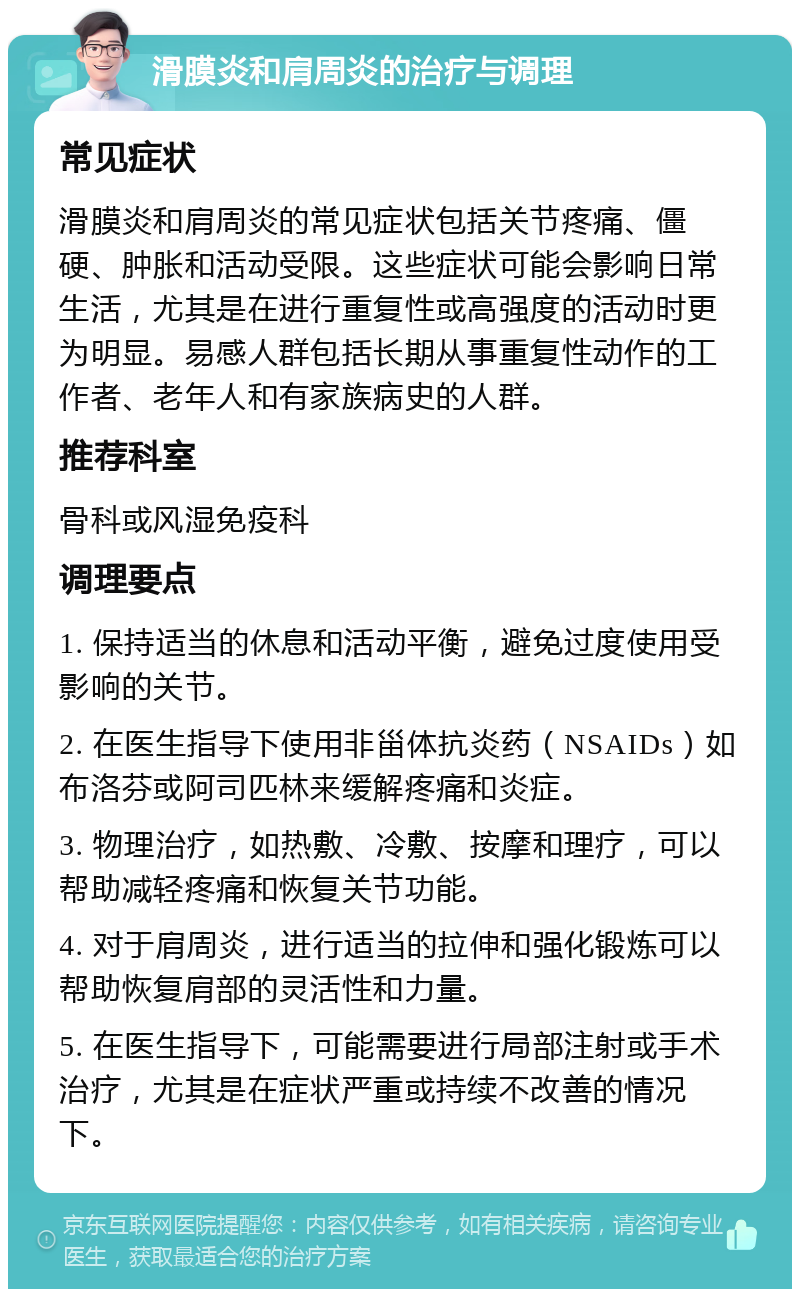 滑膜炎和肩周炎的治疗与调理 常见症状 滑膜炎和肩周炎的常见症状包括关节疼痛、僵硬、肿胀和活动受限。这些症状可能会影响日常生活，尤其是在进行重复性或高强度的活动时更为明显。易感人群包括长期从事重复性动作的工作者、老年人和有家族病史的人群。 推荐科室 骨科或风湿免疫科 调理要点 1. 保持适当的休息和活动平衡，避免过度使用受影响的关节。 2. 在医生指导下使用非甾体抗炎药（NSAIDs）如布洛芬或阿司匹林来缓解疼痛和炎症。 3. 物理治疗，如热敷、冷敷、按摩和理疗，可以帮助减轻疼痛和恢复关节功能。 4. 对于肩周炎，进行适当的拉伸和强化锻炼可以帮助恢复肩部的灵活性和力量。 5. 在医生指导下，可能需要进行局部注射或手术治疗，尤其是在症状严重或持续不改善的情况下。