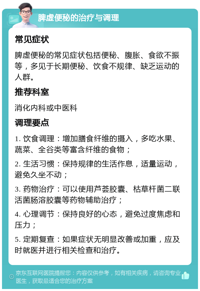 脾虚便秘的治疗与调理 常见症状 脾虚便秘的常见症状包括便秘、腹胀、食欲不振等，多见于长期便秘、饮食不规律、缺乏运动的人群。 推荐科室 消化内科或中医科 调理要点 1. 饮食调理：增加膳食纤维的摄入，多吃水果、蔬菜、全谷类等富含纤维的食物； 2. 生活习惯：保持规律的生活作息，适量运动，避免久坐不动； 3. 药物治疗：可以使用芦荟胶囊、枯草杆菌二联活菌肠溶胶囊等药物辅助治疗； 4. 心理调节：保持良好的心态，避免过度焦虑和压力； 5. 定期复查：如果症状无明显改善或加重，应及时就医并进行相关检查和治疗。