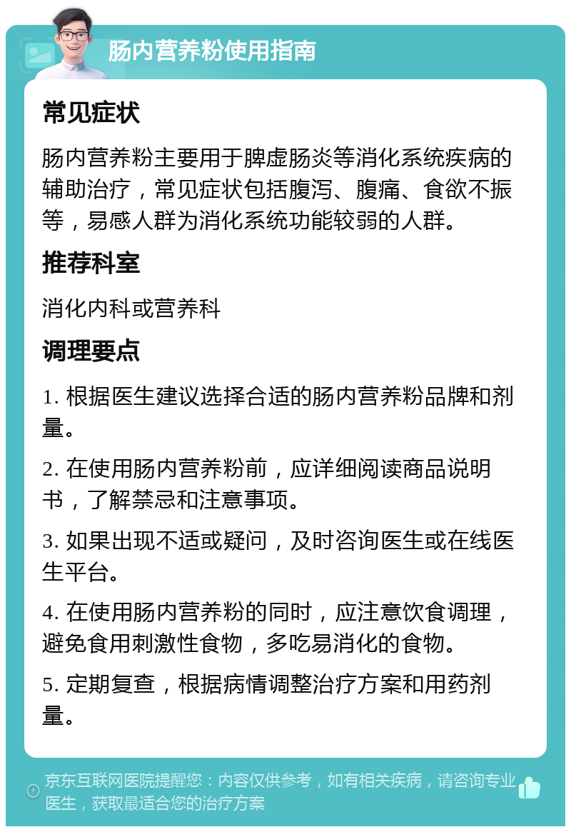 肠内营养粉使用指南 常见症状 肠内营养粉主要用于脾虚肠炎等消化系统疾病的辅助治疗，常见症状包括腹泻、腹痛、食欲不振等，易感人群为消化系统功能较弱的人群。 推荐科室 消化内科或营养科 调理要点 1. 根据医生建议选择合适的肠内营养粉品牌和剂量。 2. 在使用肠内营养粉前，应详细阅读商品说明书，了解禁忌和注意事项。 3. 如果出现不适或疑问，及时咨询医生或在线医生平台。 4. 在使用肠内营养粉的同时，应注意饮食调理，避免食用刺激性食物，多吃易消化的食物。 5. 定期复查，根据病情调整治疗方案和用药剂量。