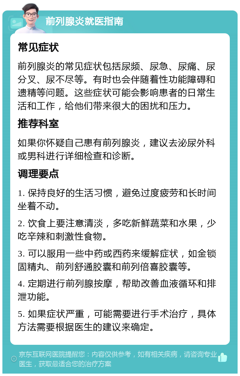 前列腺炎就医指南 常见症状 前列腺炎的常见症状包括尿频、尿急、尿痛、尿分叉、尿不尽等。有时也会伴随着性功能障碍和遗精等问题。这些症状可能会影响患者的日常生活和工作，给他们带来很大的困扰和压力。 推荐科室 如果你怀疑自己患有前列腺炎，建议去泌尿外科或男科进行详细检查和诊断。 调理要点 1. 保持良好的生活习惯，避免过度疲劳和长时间坐着不动。 2. 饮食上要注意清淡，多吃新鲜蔬菜和水果，少吃辛辣和刺激性食物。 3. 可以服用一些中药或西药来缓解症状，如金锁固精丸、前列舒通胶囊和前列倍喜胶囊等。 4. 定期进行前列腺按摩，帮助改善血液循环和排泄功能。 5. 如果症状严重，可能需要进行手术治疗，具体方法需要根据医生的建议来确定。