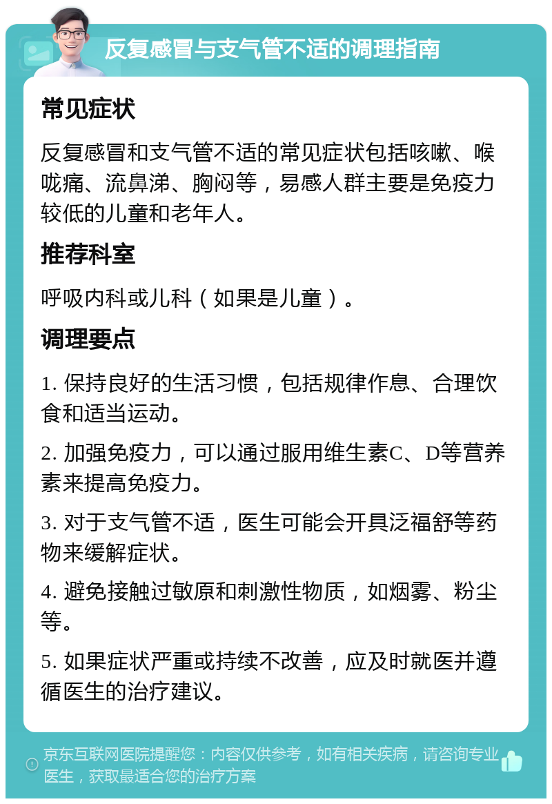 反复感冒与支气管不适的调理指南 常见症状 反复感冒和支气管不适的常见症状包括咳嗽、喉咙痛、流鼻涕、胸闷等，易感人群主要是免疫力较低的儿童和老年人。 推荐科室 呼吸内科或儿科（如果是儿童）。 调理要点 1. 保持良好的生活习惯，包括规律作息、合理饮食和适当运动。 2. 加强免疫力，可以通过服用维生素C、D等营养素来提高免疫力。 3. 对于支气管不适，医生可能会开具泛福舒等药物来缓解症状。 4. 避免接触过敏原和刺激性物质，如烟雾、粉尘等。 5. 如果症状严重或持续不改善，应及时就医并遵循医生的治疗建议。