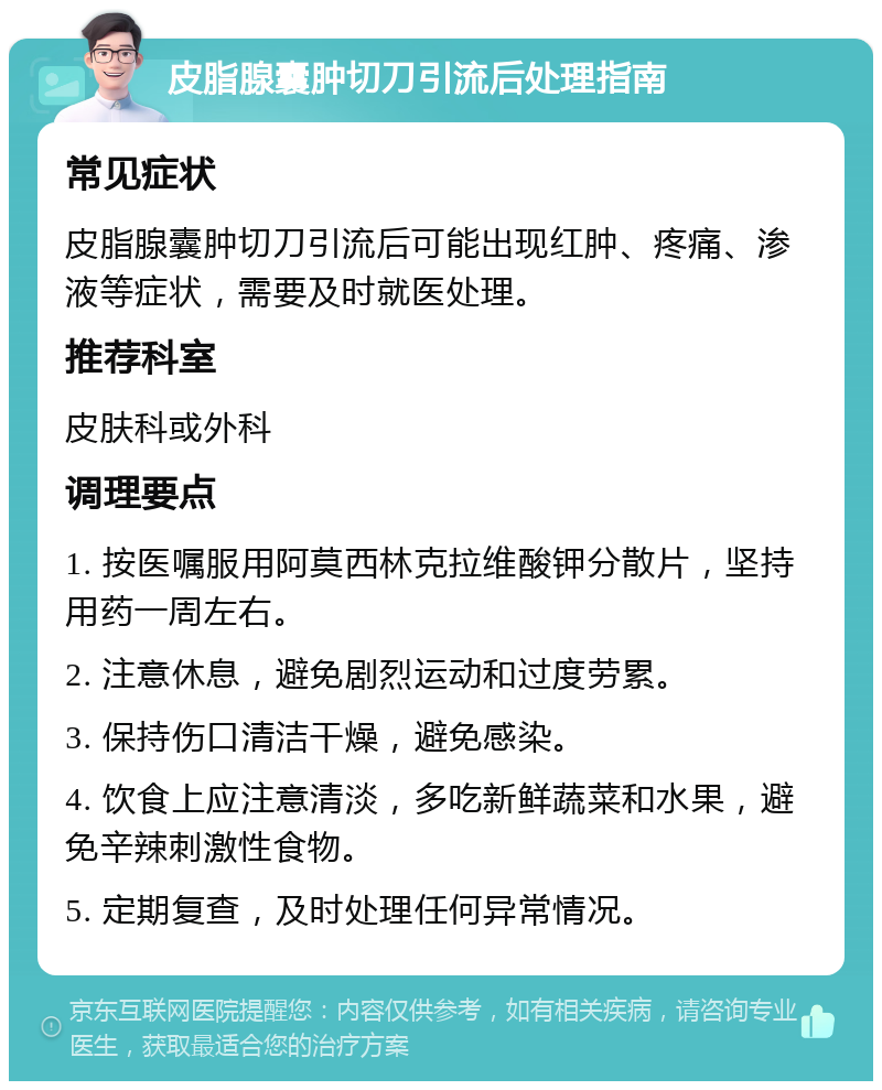 皮脂腺囊肿切刀引流后处理指南 常见症状 皮脂腺囊肿切刀引流后可能出现红肿、疼痛、渗液等症状，需要及时就医处理。 推荐科室 皮肤科或外科 调理要点 1. 按医嘱服用阿莫西林克拉维酸钾分散片，坚持用药一周左右。 2. 注意休息，避免剧烈运动和过度劳累。 3. 保持伤口清洁干燥，避免感染。 4. 饮食上应注意清淡，多吃新鲜蔬菜和水果，避免辛辣刺激性食物。 5. 定期复查，及时处理任何异常情况。