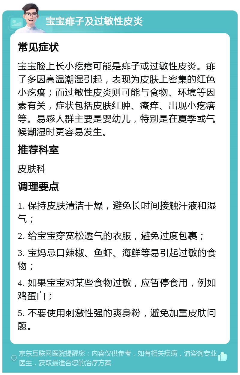 宝宝痱子及过敏性皮炎 常见症状 宝宝脸上长小疙瘩可能是痱子或过敏性皮炎。痱子多因高温潮湿引起，表现为皮肤上密集的红色小疙瘩；而过敏性皮炎则可能与食物、环境等因素有关，症状包括皮肤红肿、瘙痒、出现小疙瘩等。易感人群主要是婴幼儿，特别是在夏季或气候潮湿时更容易发生。 推荐科室 皮肤科 调理要点 1. 保持皮肤清洁干燥，避免长时间接触汗液和湿气； 2. 给宝宝穿宽松透气的衣服，避免过度包裹； 3. 宝妈忌口辣椒、鱼虾、海鲜等易引起过敏的食物； 4. 如果宝宝对某些食物过敏，应暂停食用，例如鸡蛋白； 5. 不要使用刺激性强的爽身粉，避免加重皮肤问题。