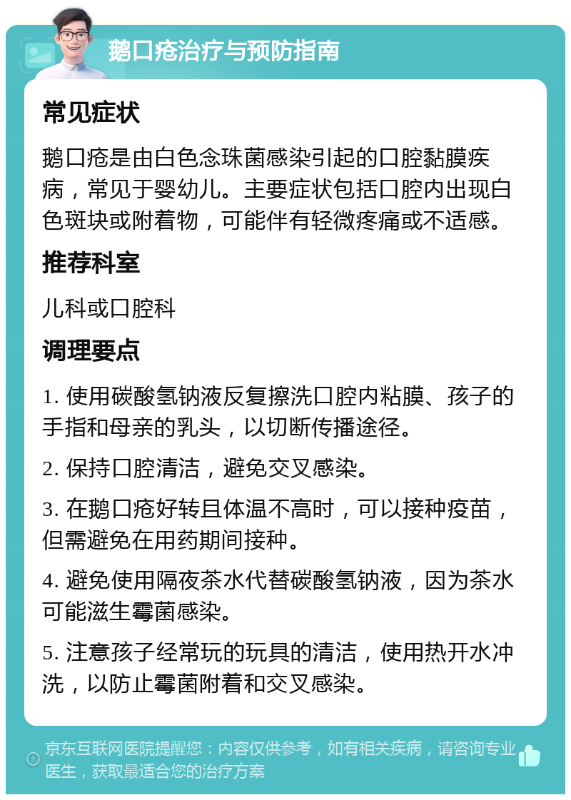 鹅口疮治疗与预防指南 常见症状 鹅口疮是由白色念珠菌感染引起的口腔黏膜疾病，常见于婴幼儿。主要症状包括口腔内出现白色斑块或附着物，可能伴有轻微疼痛或不适感。 推荐科室 儿科或口腔科 调理要点 1. 使用碳酸氢钠液反复擦洗口腔内粘膜、孩子的手指和母亲的乳头，以切断传播途径。 2. 保持口腔清洁，避免交叉感染。 3. 在鹅口疮好转且体温不高时，可以接种疫苗，但需避免在用药期间接种。 4. 避免使用隔夜茶水代替碳酸氢钠液，因为茶水可能滋生霉菌感染。 5. 注意孩子经常玩的玩具的清洁，使用热开水冲洗，以防止霉菌附着和交叉感染。