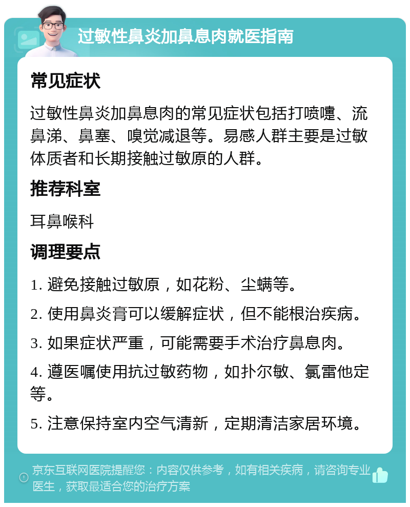 过敏性鼻炎加鼻息肉就医指南 常见症状 过敏性鼻炎加鼻息肉的常见症状包括打喷嚏、流鼻涕、鼻塞、嗅觉减退等。易感人群主要是过敏体质者和长期接触过敏原的人群。 推荐科室 耳鼻喉科 调理要点 1. 避免接触过敏原，如花粉、尘螨等。 2. 使用鼻炎膏可以缓解症状，但不能根治疾病。 3. 如果症状严重，可能需要手术治疗鼻息肉。 4. 遵医嘱使用抗过敏药物，如扑尔敏、氯雷他定等。 5. 注意保持室内空气清新，定期清洁家居环境。