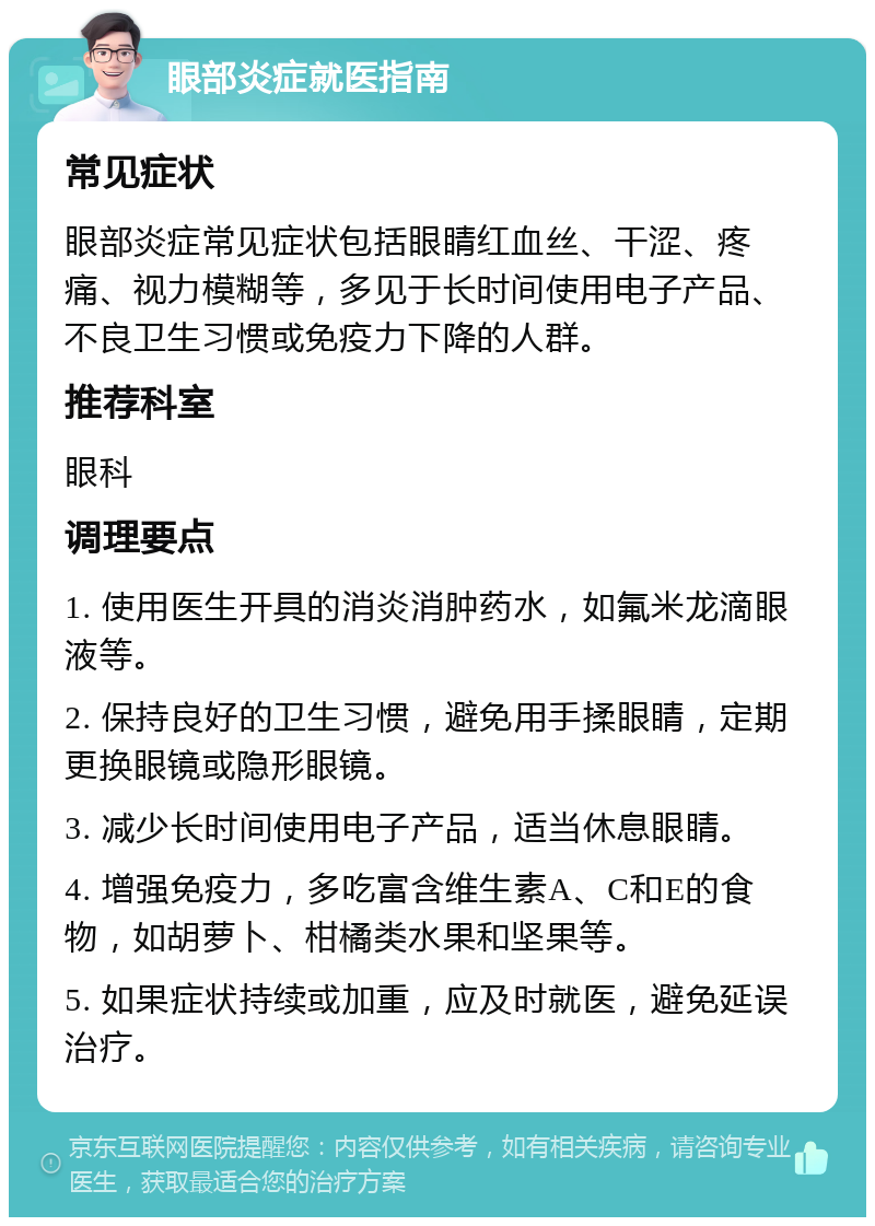 眼部炎症就医指南 常见症状 眼部炎症常见症状包括眼睛红血丝、干涩、疼痛、视力模糊等，多见于长时间使用电子产品、不良卫生习惯或免疫力下降的人群。 推荐科室 眼科 调理要点 1. 使用医生开具的消炎消肿药水，如氟米龙滴眼液等。 2. 保持良好的卫生习惯，避免用手揉眼睛，定期更换眼镜或隐形眼镜。 3. 减少长时间使用电子产品，适当休息眼睛。 4. 增强免疫力，多吃富含维生素A、C和E的食物，如胡萝卜、柑橘类水果和坚果等。 5. 如果症状持续或加重，应及时就医，避免延误治疗。