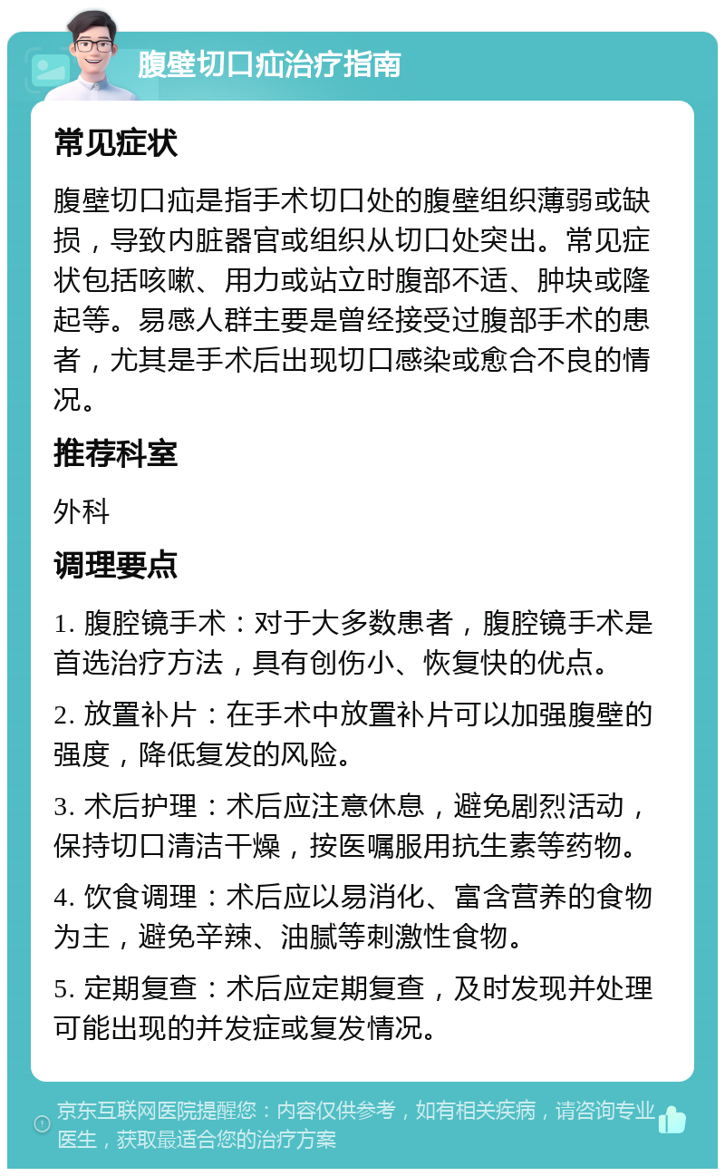 腹壁切口疝治疗指南 常见症状 腹壁切口疝是指手术切口处的腹壁组织薄弱或缺损，导致内脏器官或组织从切口处突出。常见症状包括咳嗽、用力或站立时腹部不适、肿块或隆起等。易感人群主要是曾经接受过腹部手术的患者，尤其是手术后出现切口感染或愈合不良的情况。 推荐科室 外科 调理要点 1. 腹腔镜手术：对于大多数患者，腹腔镜手术是首选治疗方法，具有创伤小、恢复快的优点。 2. 放置补片：在手术中放置补片可以加强腹壁的强度，降低复发的风险。 3. 术后护理：术后应注意休息，避免剧烈活动，保持切口清洁干燥，按医嘱服用抗生素等药物。 4. 饮食调理：术后应以易消化、富含营养的食物为主，避免辛辣、油腻等刺激性食物。 5. 定期复查：术后应定期复查，及时发现并处理可能出现的并发症或复发情况。