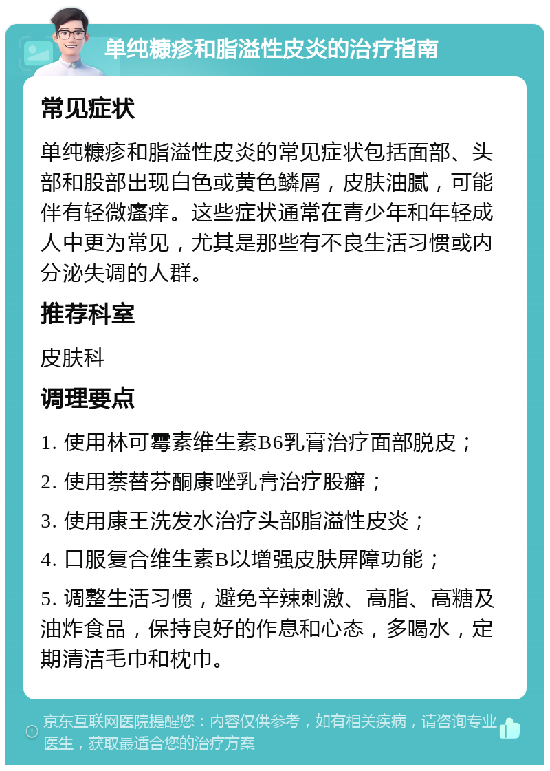 单纯糠疹和脂溢性皮炎的治疗指南 常见症状 单纯糠疹和脂溢性皮炎的常见症状包括面部、头部和股部出现白色或黄色鳞屑，皮肤油腻，可能伴有轻微瘙痒。这些症状通常在青少年和年轻成人中更为常见，尤其是那些有不良生活习惯或内分泌失调的人群。 推荐科室 皮肤科 调理要点 1. 使用林可霉素维生素B6乳膏治疗面部脱皮； 2. 使用萘替芬酮康唑乳膏治疗股癣； 3. 使用康王洗发水治疗头部脂溢性皮炎； 4. 口服复合维生素B以增强皮肤屏障功能； 5. 调整生活习惯，避免辛辣刺激、高脂、高糖及油炸食品，保持良好的作息和心态，多喝水，定期清洁毛巾和枕巾。