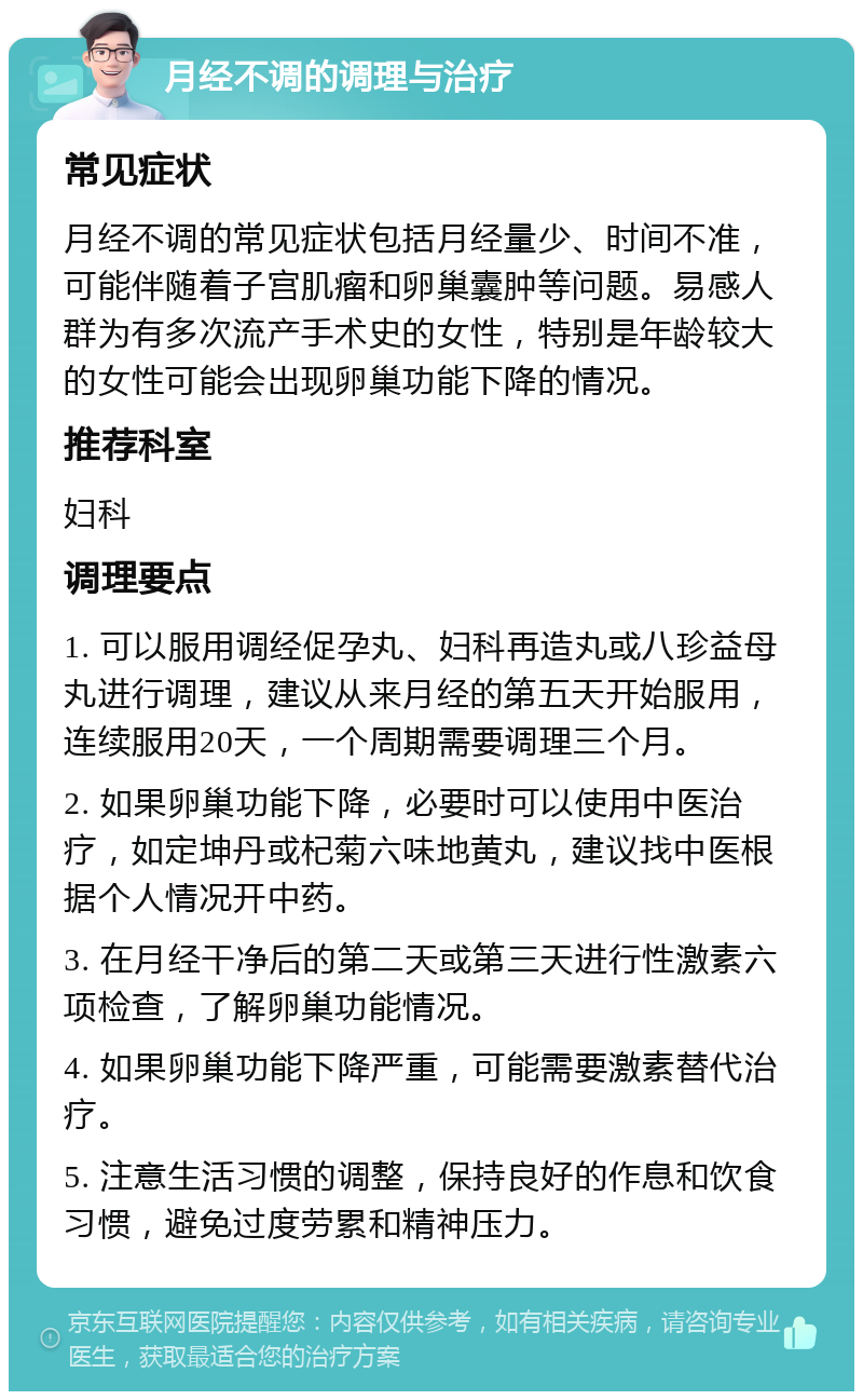 月经不调的调理与治疗 常见症状 月经不调的常见症状包括月经量少、时间不准，可能伴随着子宫肌瘤和卵巢囊肿等问题。易感人群为有多次流产手术史的女性，特别是年龄较大的女性可能会出现卵巢功能下降的情况。 推荐科室 妇科 调理要点 1. 可以服用调经促孕丸、妇科再造丸或八珍益母丸进行调理，建议从来月经的第五天开始服用，连续服用20天，一个周期需要调理三个月。 2. 如果卵巢功能下降，必要时可以使用中医治疗，如定坤丹或杞菊六味地黄丸，建议找中医根据个人情况开中药。 3. 在月经干净后的第二天或第三天进行性激素六项检查，了解卵巢功能情况。 4. 如果卵巢功能下降严重，可能需要激素替代治疗。 5. 注意生活习惯的调整，保持良好的作息和饮食习惯，避免过度劳累和精神压力。