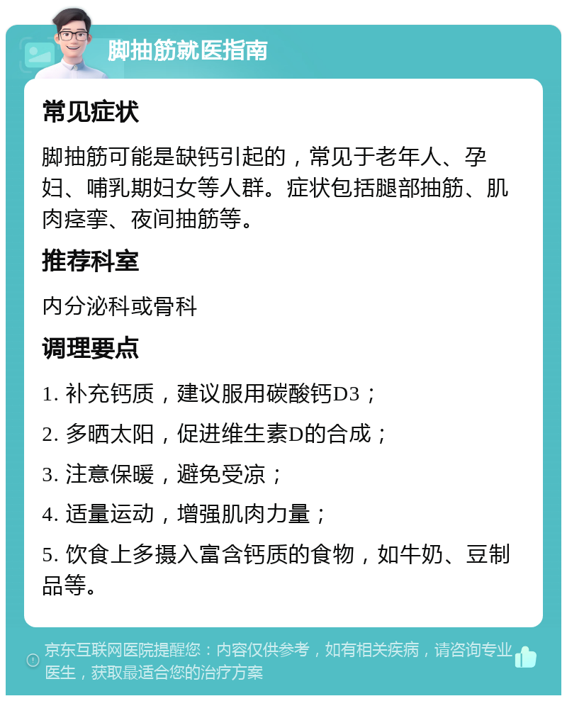 脚抽筋就医指南 常见症状 脚抽筋可能是缺钙引起的，常见于老年人、孕妇、哺乳期妇女等人群。症状包括腿部抽筋、肌肉痉挛、夜间抽筋等。 推荐科室 内分泌科或骨科 调理要点 1. 补充钙质，建议服用碳酸钙D3； 2. 多晒太阳，促进维生素D的合成； 3. 注意保暖，避免受凉； 4. 适量运动，增强肌肉力量； 5. 饮食上多摄入富含钙质的食物，如牛奶、豆制品等。