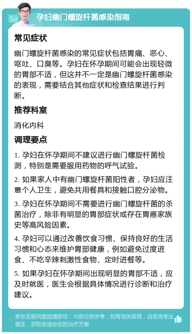 孕妇幽门螺旋杆菌感染指南 常见症状 幽门螺旋杆菌感染的常见症状包括胃痛、恶心、呕吐、口臭等。孕妇在怀孕期间可能会出现轻微的胃部不适，但这并不一定是幽门螺旋杆菌感染的表现，需要结合其他症状和检查结果进行判断。 推荐科室 消化内科 调理要点 1. 孕妇在怀孕期间不建议进行幽门螺旋杆菌检测，特别是需要服用药物的呼气试验。 2. 如果家人中有幽门螺旋杆菌阳性者，孕妇应注意个人卫生，避免共用餐具和接触口腔分泌物。 3. 孕妇在怀孕期间不需要进行幽门螺旋杆菌的杀菌治疗，除非有明显的胃部症状或存在胃癌家族史等高风险因素。 4. 孕妇可以通过改善饮食习惯、保持良好的生活习惯和心态来维护胃部健康，例如避免过度进食、不吃辛辣刺激性食物、定时进餐等。 5. 如果孕妇在怀孕期间出现明显的胃部不适，应及时就医，医生会根据具体情况进行诊断和治疗建议。