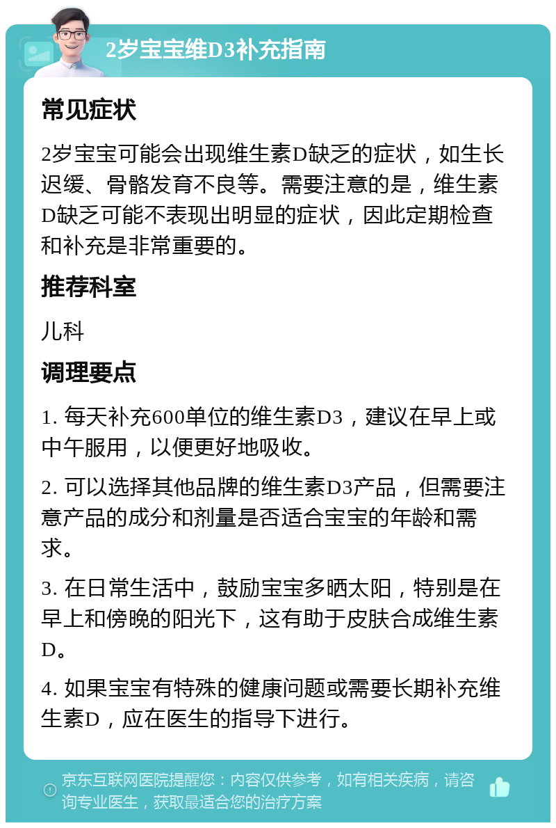 2岁宝宝维D3补充指南 常见症状 2岁宝宝可能会出现维生素D缺乏的症状，如生长迟缓、骨骼发育不良等。需要注意的是，维生素D缺乏可能不表现出明显的症状，因此定期检查和补充是非常重要的。 推荐科室 儿科 调理要点 1. 每天补充600单位的维生素D3，建议在早上或中午服用，以便更好地吸收。 2. 可以选择其他品牌的维生素D3产品，但需要注意产品的成分和剂量是否适合宝宝的年龄和需求。 3. 在日常生活中，鼓励宝宝多晒太阳，特别是在早上和傍晚的阳光下，这有助于皮肤合成维生素D。 4. 如果宝宝有特殊的健康问题或需要长期补充维生素D，应在医生的指导下进行。