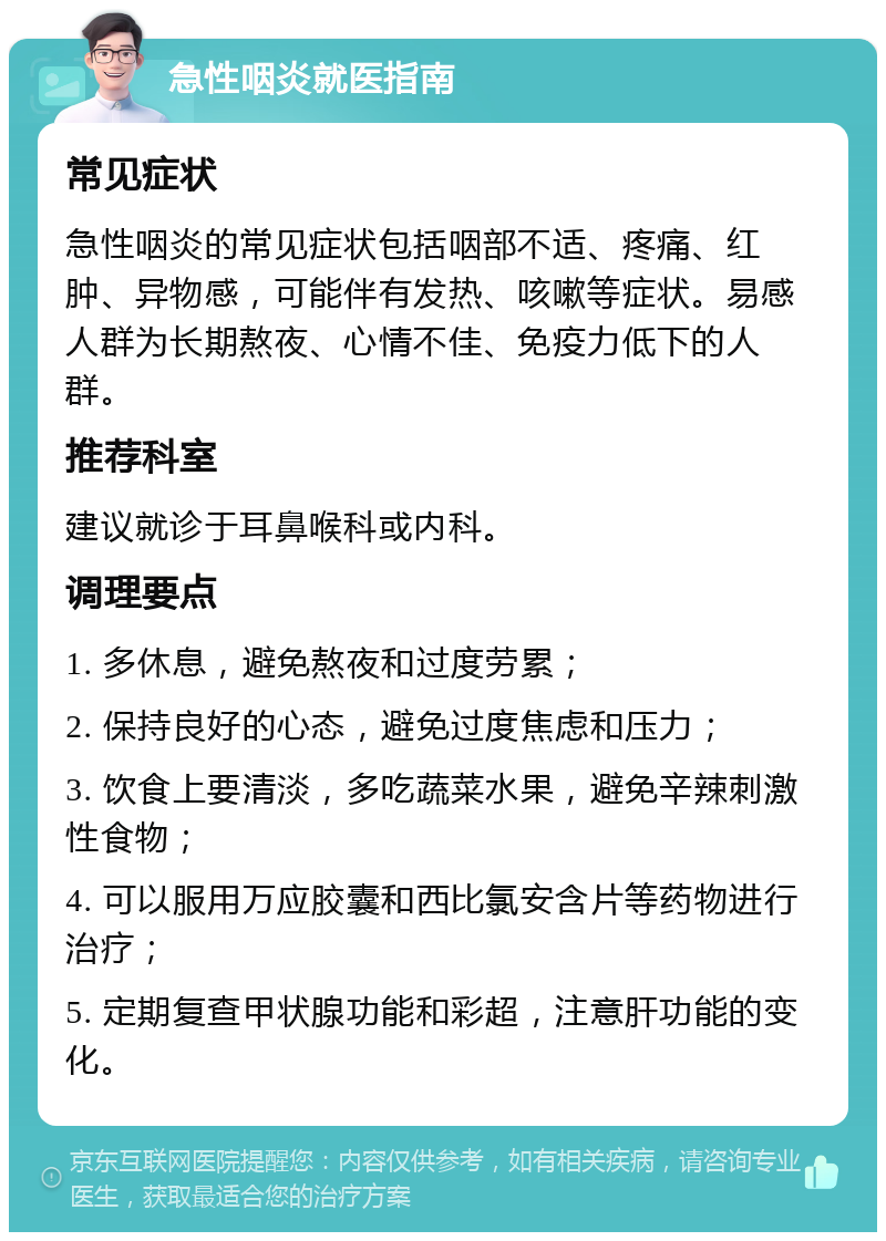 急性咽炎就医指南 常见症状 急性咽炎的常见症状包括咽部不适、疼痛、红肿、异物感，可能伴有发热、咳嗽等症状。易感人群为长期熬夜、心情不佳、免疫力低下的人群。 推荐科室 建议就诊于耳鼻喉科或内科。 调理要点 1. 多休息，避免熬夜和过度劳累； 2. 保持良好的心态，避免过度焦虑和压力； 3. 饮食上要清淡，多吃蔬菜水果，避免辛辣刺激性食物； 4. 可以服用万应胶囊和西比氯安含片等药物进行治疗； 5. 定期复查甲状腺功能和彩超，注意肝功能的变化。