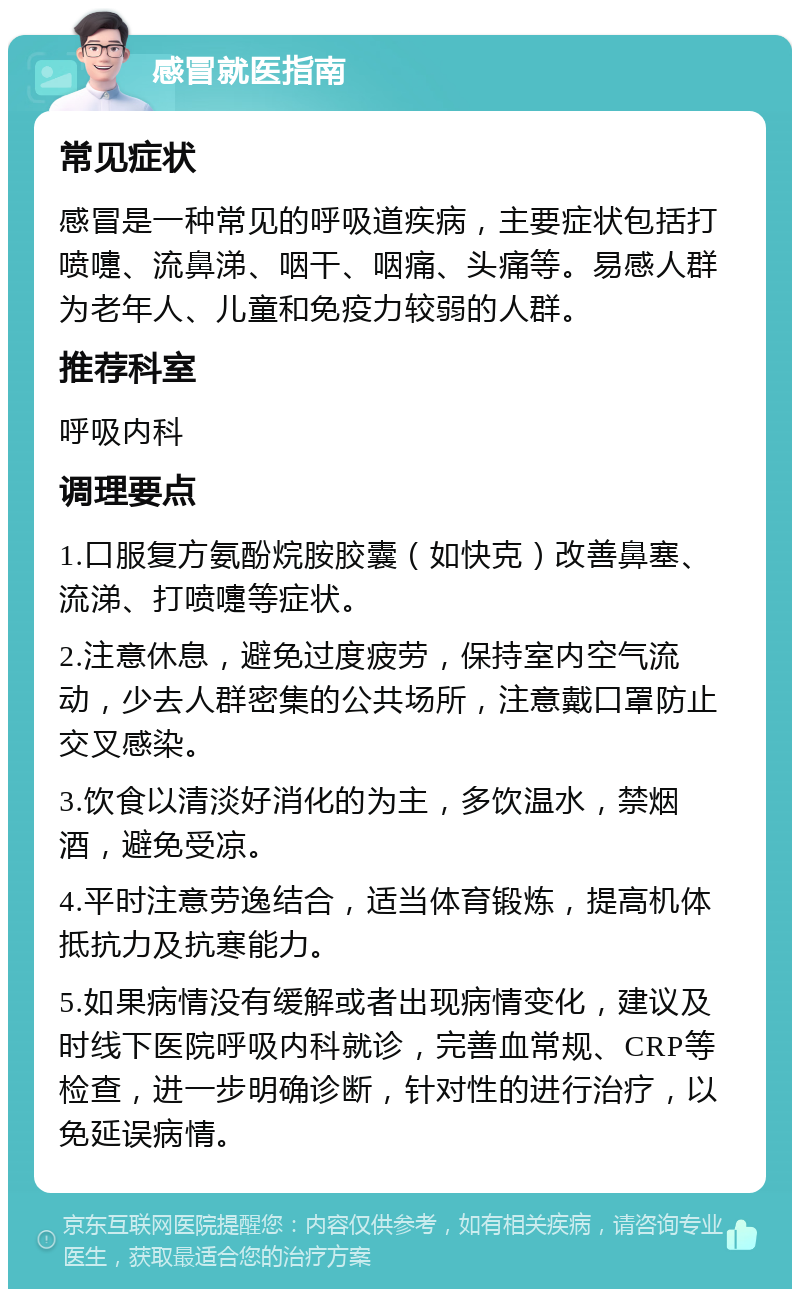 感冒就医指南 常见症状 感冒是一种常见的呼吸道疾病，主要症状包括打喷嚏、流鼻涕、咽干、咽痛、头痛等。易感人群为老年人、儿童和免疫力较弱的人群。 推荐科室 呼吸内科 调理要点 1.口服复方氨酚烷胺胶囊（如快克）改善鼻塞、流涕、打喷嚏等症状。 2.注意休息，避免过度疲劳，保持室内空气流动，少去人群密集的公共场所，注意戴口罩防止交叉感染。 3.饮食以清淡好消化的为主，多饮温水，禁烟酒，避免受凉。 4.平时注意劳逸结合，适当体育锻炼，提高机体抵抗力及抗寒能力。 5.如果病情没有缓解或者出现病情变化，建议及时线下医院呼吸内科就诊，完善血常规、CRP等检查，进一步明确诊断，针对性的进行治疗，以免延误病情。