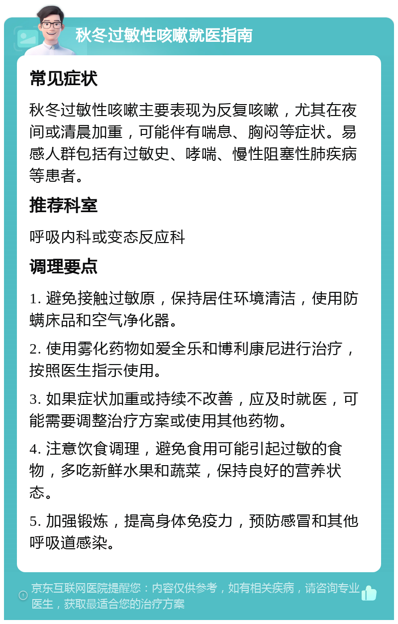 秋冬过敏性咳嗽就医指南 常见症状 秋冬过敏性咳嗽主要表现为反复咳嗽，尤其在夜间或清晨加重，可能伴有喘息、胸闷等症状。易感人群包括有过敏史、哮喘、慢性阻塞性肺疾病等患者。 推荐科室 呼吸内科或变态反应科 调理要点 1. 避免接触过敏原，保持居住环境清洁，使用防螨床品和空气净化器。 2. 使用雾化药物如爱全乐和博利康尼进行治疗，按照医生指示使用。 3. 如果症状加重或持续不改善，应及时就医，可能需要调整治疗方案或使用其他药物。 4. 注意饮食调理，避免食用可能引起过敏的食物，多吃新鲜水果和蔬菜，保持良好的营养状态。 5. 加强锻炼，提高身体免疫力，预防感冒和其他呼吸道感染。