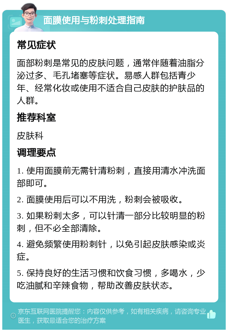 面膜使用与粉刺处理指南 常见症状 面部粉刺是常见的皮肤问题，通常伴随着油脂分泌过多、毛孔堵塞等症状。易感人群包括青少年、经常化妆或使用不适合自己皮肤的护肤品的人群。 推荐科室 皮肤科 调理要点 1. 使用面膜前无需针清粉刺，直接用清水冲洗面部即可。 2. 面膜使用后可以不用洗，粉刺会被吸收。 3. 如果粉刺太多，可以针清一部分比较明显的粉刺，但不必全部清除。 4. 避免频繁使用粉刺针，以免引起皮肤感染或炎症。 5. 保持良好的生活习惯和饮食习惯，多喝水，少吃油腻和辛辣食物，帮助改善皮肤状态。