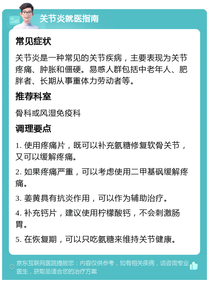 关节炎就医指南 常见症状 关节炎是一种常见的关节疾病，主要表现为关节疼痛、肿胀和僵硬。易感人群包括中老年人、肥胖者、长期从事重体力劳动者等。 推荐科室 骨科或风湿免疫科 调理要点 1. 使用疼痛片，既可以补充氨糖修复软骨关节，又可以缓解疼痛。 2. 如果疼痛严重，可以考虑使用二甲基砜缓解疼痛。 3. 姜黄具有抗炎作用，可以作为辅助治疗。 4. 补充钙片，建议使用柠檬酸钙，不会刺激肠胃。 5. 在恢复期，可以只吃氨糖来维持关节健康。