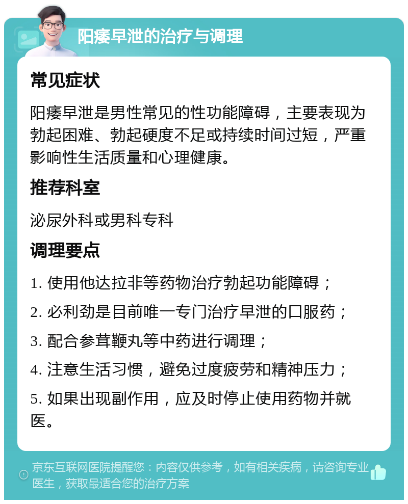 阳痿早泄的治疗与调理 常见症状 阳痿早泄是男性常见的性功能障碍，主要表现为勃起困难、勃起硬度不足或持续时间过短，严重影响性生活质量和心理健康。 推荐科室 泌尿外科或男科专科 调理要点 1. 使用他达拉非等药物治疗勃起功能障碍； 2. 必利劲是目前唯一专门治疗早泄的口服药； 3. 配合参茸鞭丸等中药进行调理； 4. 注意生活习惯，避免过度疲劳和精神压力； 5. 如果出现副作用，应及时停止使用药物并就医。