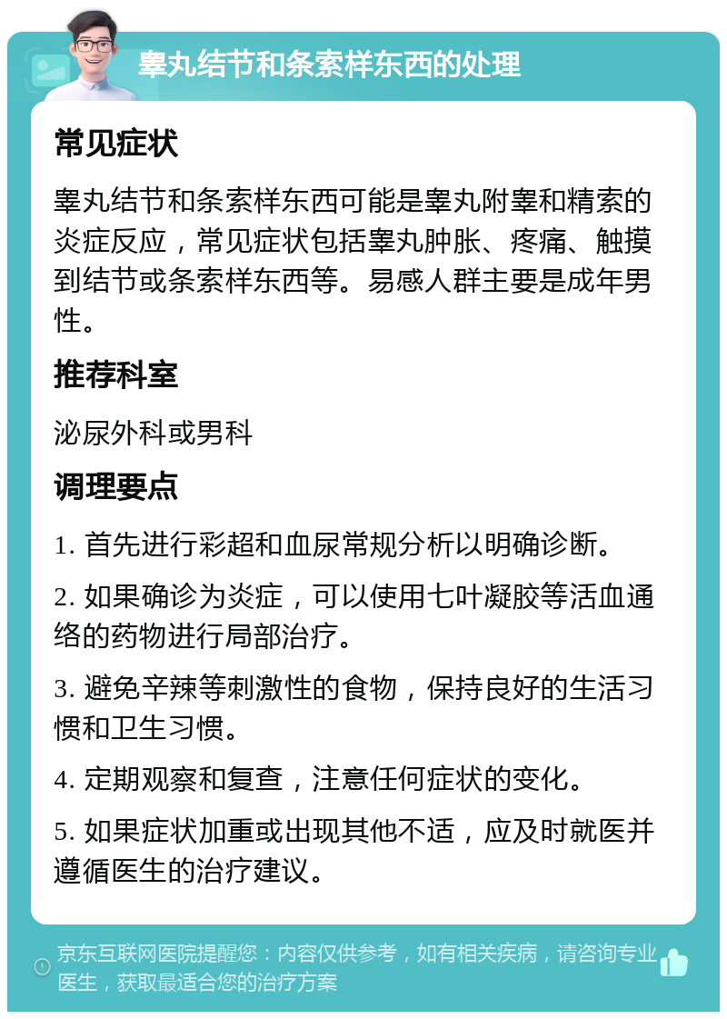 睾丸结节和条索样东西的处理 常见症状 睾丸结节和条索样东西可能是睾丸附睾和精索的炎症反应，常见症状包括睾丸肿胀、疼痛、触摸到结节或条索样东西等。易感人群主要是成年男性。 推荐科室 泌尿外科或男科 调理要点 1. 首先进行彩超和血尿常规分析以明确诊断。 2. 如果确诊为炎症，可以使用七叶凝胶等活血通络的药物进行局部治疗。 3. 避免辛辣等刺激性的食物，保持良好的生活习惯和卫生习惯。 4. 定期观察和复查，注意任何症状的变化。 5. 如果症状加重或出现其他不适，应及时就医并遵循医生的治疗建议。