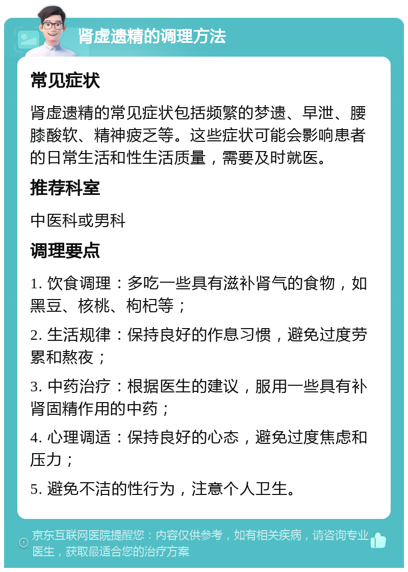 肾虚遗精的调理方法 常见症状 肾虚遗精的常见症状包括频繁的梦遗、早泄、腰膝酸软、精神疲乏等。这些症状可能会影响患者的日常生活和性生活质量，需要及时就医。 推荐科室 中医科或男科 调理要点 1. 饮食调理：多吃一些具有滋补肾气的食物，如黑豆、核桃、枸杞等； 2. 生活规律：保持良好的作息习惯，避免过度劳累和熬夜； 3. 中药治疗：根据医生的建议，服用一些具有补肾固精作用的中药； 4. 心理调适：保持良好的心态，避免过度焦虑和压力； 5. 避免不洁的性行为，注意个人卫生。