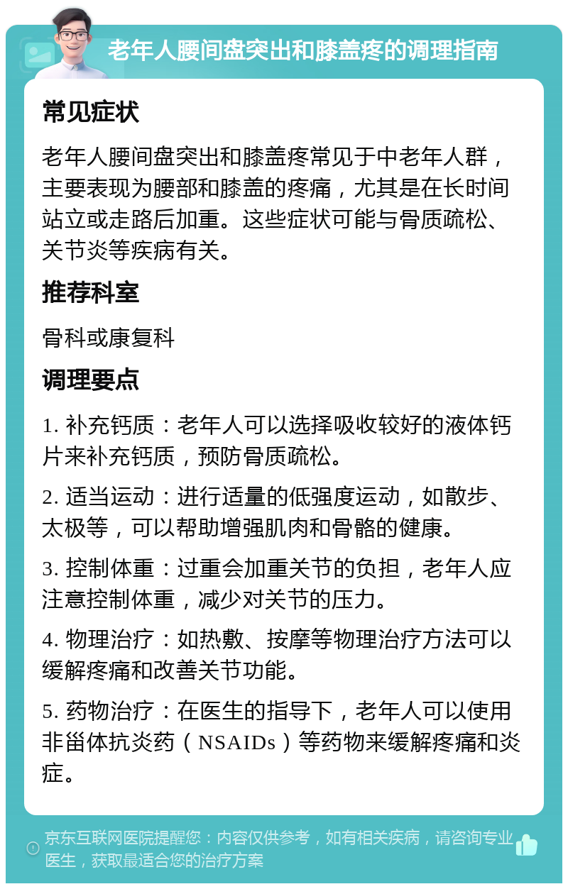 老年人腰间盘突出和膝盖疼的调理指南 常见症状 老年人腰间盘突出和膝盖疼常见于中老年人群，主要表现为腰部和膝盖的疼痛，尤其是在长时间站立或走路后加重。这些症状可能与骨质疏松、关节炎等疾病有关。 推荐科室 骨科或康复科 调理要点 1. 补充钙质：老年人可以选择吸收较好的液体钙片来补充钙质，预防骨质疏松。 2. 适当运动：进行适量的低强度运动，如散步、太极等，可以帮助增强肌肉和骨骼的健康。 3. 控制体重：过重会加重关节的负担，老年人应注意控制体重，减少对关节的压力。 4. 物理治疗：如热敷、按摩等物理治疗方法可以缓解疼痛和改善关节功能。 5. 药物治疗：在医生的指导下，老年人可以使用非甾体抗炎药（NSAIDs）等药物来缓解疼痛和炎症。