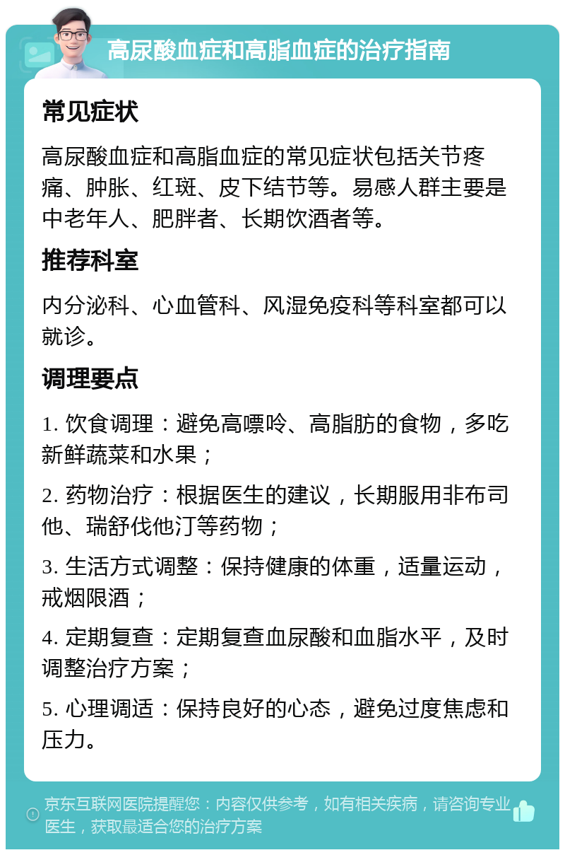 高尿酸血症和高脂血症的治疗指南 常见症状 高尿酸血症和高脂血症的常见症状包括关节疼痛、肿胀、红斑、皮下结节等。易感人群主要是中老年人、肥胖者、长期饮酒者等。 推荐科室 内分泌科、心血管科、风湿免疫科等科室都可以就诊。 调理要点 1. 饮食调理：避免高嘌呤、高脂肪的食物，多吃新鲜蔬菜和水果； 2. 药物治疗：根据医生的建议，长期服用非布司他、瑞舒伐他汀等药物； 3. 生活方式调整：保持健康的体重，适量运动，戒烟限酒； 4. 定期复查：定期复查血尿酸和血脂水平，及时调整治疗方案； 5. 心理调适：保持良好的心态，避免过度焦虑和压力。