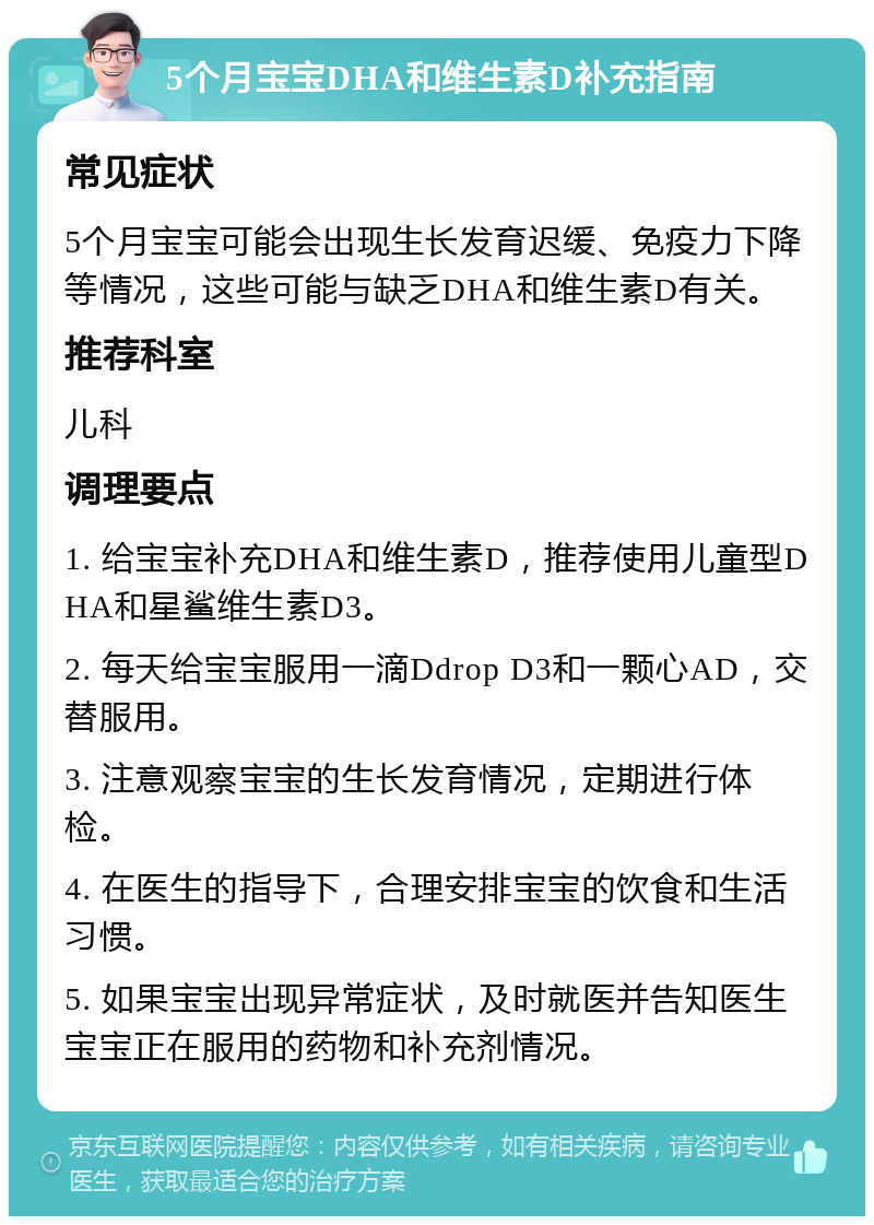 5个月宝宝DHA和维生素D补充指南 常见症状 5个月宝宝可能会出现生长发育迟缓、免疫力下降等情况，这些可能与缺乏DHA和维生素D有关。 推荐科室 儿科 调理要点 1. 给宝宝补充DHA和维生素D，推荐使用儿童型DHA和星鲨维生素D3。 2. 每天给宝宝服用一滴Ddrop D3和一颗心AD，交替服用。 3. 注意观察宝宝的生长发育情况，定期进行体检。 4. 在医生的指导下，合理安排宝宝的饮食和生活习惯。 5. 如果宝宝出现异常症状，及时就医并告知医生宝宝正在服用的药物和补充剂情况。