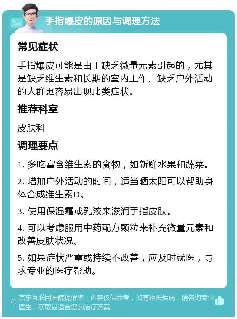 手指爆皮的原因与调理方法 常见症状 手指爆皮可能是由于缺乏微量元素引起的，尤其是缺乏维生素和长期的室内工作、缺乏户外活动的人群更容易出现此类症状。 推荐科室 皮肤科 调理要点 1. 多吃富含维生素的食物，如新鲜水果和蔬菜。 2. 增加户外活动的时间，适当晒太阳可以帮助身体合成维生素D。 3. 使用保湿霜或乳液来滋润手指皮肤。 4. 可以考虑服用中药配方颗粒来补充微量元素和改善皮肤状况。 5. 如果症状严重或持续不改善，应及时就医，寻求专业的医疗帮助。