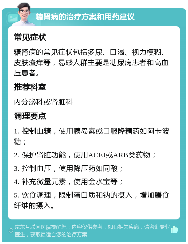 糖肾病的治疗方案和用药建议 常见症状 糖肾病的常见症状包括多尿、口渴、视力模糊、皮肤瘙痒等，易感人群主要是糖尿病患者和高血压患者。 推荐科室 内分泌科或肾脏科 调理要点 1. 控制血糖，使用胰岛素或口服降糖药如阿卡波糖； 2. 保护肾脏功能，使用ACEI或ARB类药物； 3. 控制血压，使用降压药如同酸； 4. 补充微量元素，使用金水宝等； 5. 饮食调理，限制蛋白质和钠的摄入，增加膳食纤维的摄入。