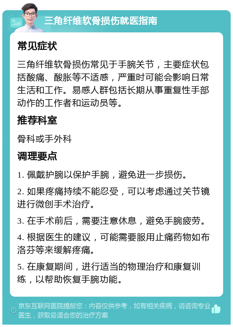 三角纤维软骨损伤就医指南 常见症状 三角纤维软骨损伤常见于手腕关节，主要症状包括酸痛、酸胀等不适感，严重时可能会影响日常生活和工作。易感人群包括长期从事重复性手部动作的工作者和运动员等。 推荐科室 骨科或手外科 调理要点 1. 佩戴护腕以保护手腕，避免进一步损伤。 2. 如果疼痛持续不能忍受，可以考虑通过关节镜进行微创手术治疗。 3. 在手术前后，需要注意休息，避免手腕疲劳。 4. 根据医生的建议，可能需要服用止痛药物如布洛芬等来缓解疼痛。 5. 在康复期间，进行适当的物理治疗和康复训练，以帮助恢复手腕功能。