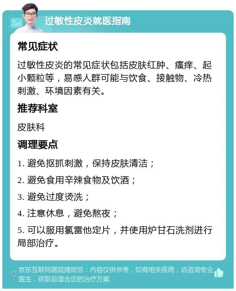 过敏性皮炎就医指南 常见症状 过敏性皮炎的常见症状包括皮肤红肿、瘙痒、起小颗粒等，易感人群可能与饮食、接触物、冷热刺激、环境因素有关。 推荐科室 皮肤科 调理要点 1. 避免抠抓刺激，保持皮肤清洁； 2. 避免食用辛辣食物及饮酒； 3. 避免过度烫洗； 4. 注意休息，避免熬夜； 5. 可以服用氯雷他定片，并使用炉甘石洗剂进行局部治疗。