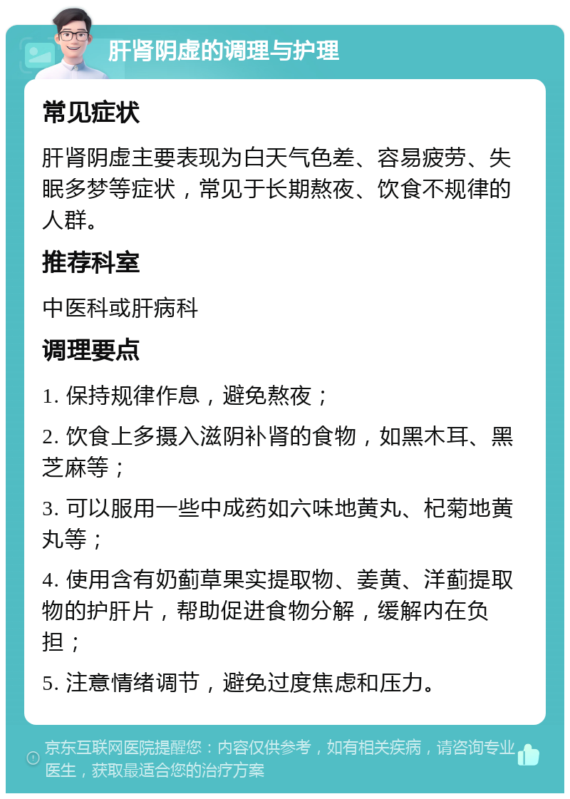 肝肾阴虚的调理与护理 常见症状 肝肾阴虚主要表现为白天气色差、容易疲劳、失眠多梦等症状，常见于长期熬夜、饮食不规律的人群。 推荐科室 中医科或肝病科 调理要点 1. 保持规律作息，避免熬夜； 2. 饮食上多摄入滋阴补肾的食物，如黑木耳、黑芝麻等； 3. 可以服用一些中成药如六味地黄丸、杞菊地黄丸等； 4. 使用含有奶蓟草果实提取物、姜黄、洋蓟提取物的护肝片，帮助促进食物分解，缓解内在负担； 5. 注意情绪调节，避免过度焦虑和压力。