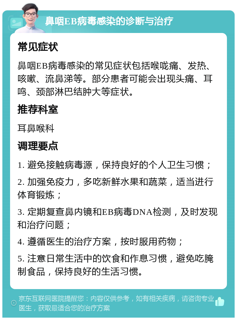 鼻咽EB病毒感染的诊断与治疗 常见症状 鼻咽EB病毒感染的常见症状包括喉咙痛、发热、咳嗽、流鼻涕等。部分患者可能会出现头痛、耳鸣、颈部淋巴结肿大等症状。 推荐科室 耳鼻喉科 调理要点 1. 避免接触病毒源，保持良好的个人卫生习惯； 2. 加强免疫力，多吃新鲜水果和蔬菜，适当进行体育锻炼； 3. 定期复查鼻内镜和EB病毒DNA检测，及时发现和治疗问题； 4. 遵循医生的治疗方案，按时服用药物； 5. 注意日常生活中的饮食和作息习惯，避免吃腌制食品，保持良好的生活习惯。