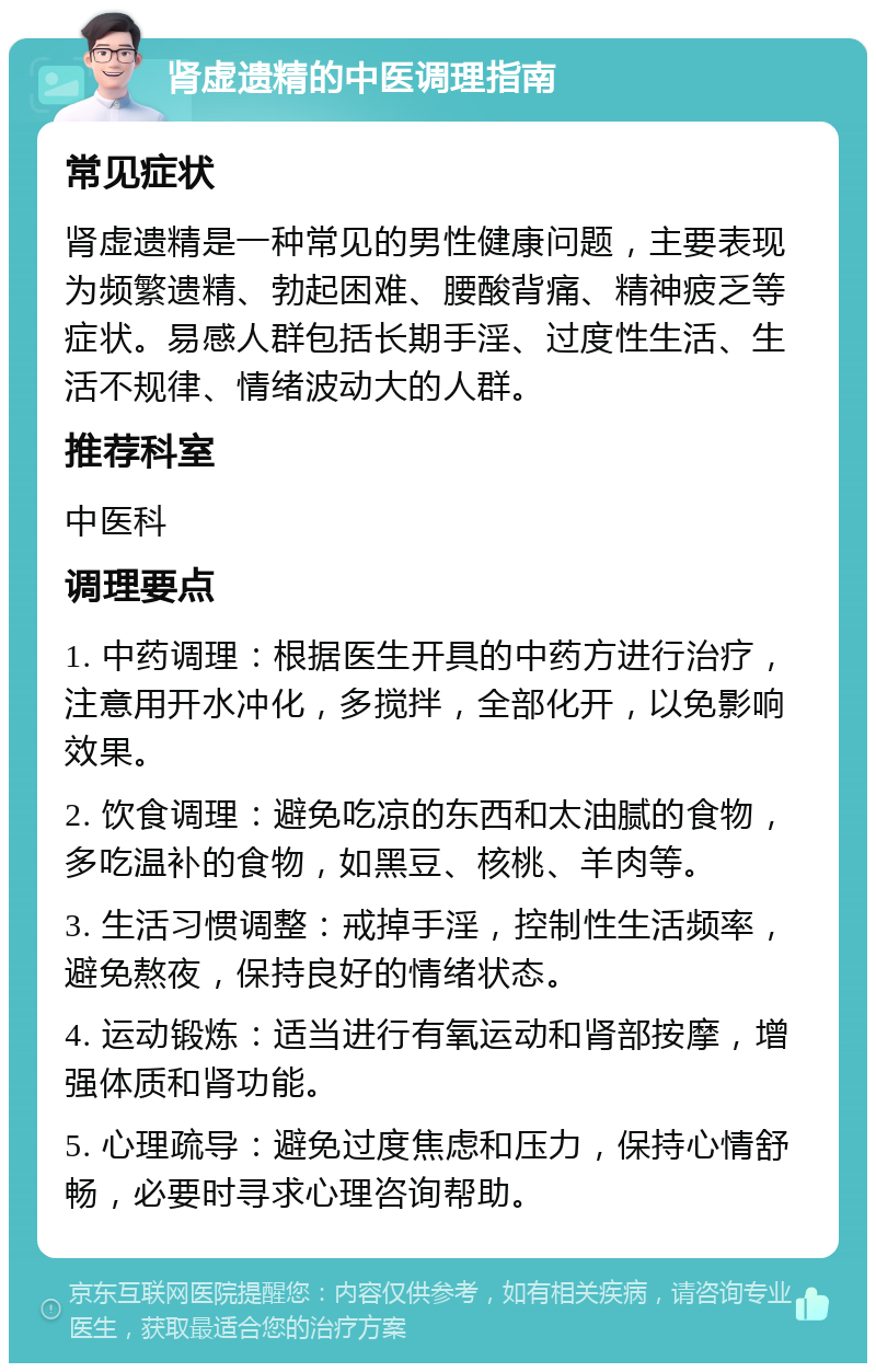 肾虚遗精的中医调理指南 常见症状 肾虚遗精是一种常见的男性健康问题，主要表现为频繁遗精、勃起困难、腰酸背痛、精神疲乏等症状。易感人群包括长期手淫、过度性生活、生活不规律、情绪波动大的人群。 推荐科室 中医科 调理要点 1. 中药调理：根据医生开具的中药方进行治疗，注意用开水冲化，多搅拌，全部化开，以免影响效果。 2. 饮食调理：避免吃凉的东西和太油腻的食物，多吃温补的食物，如黑豆、核桃、羊肉等。 3. 生活习惯调整：戒掉手淫，控制性生活频率，避免熬夜，保持良好的情绪状态。 4. 运动锻炼：适当进行有氧运动和肾部按摩，增强体质和肾功能。 5. 心理疏导：避免过度焦虑和压力，保持心情舒畅，必要时寻求心理咨询帮助。