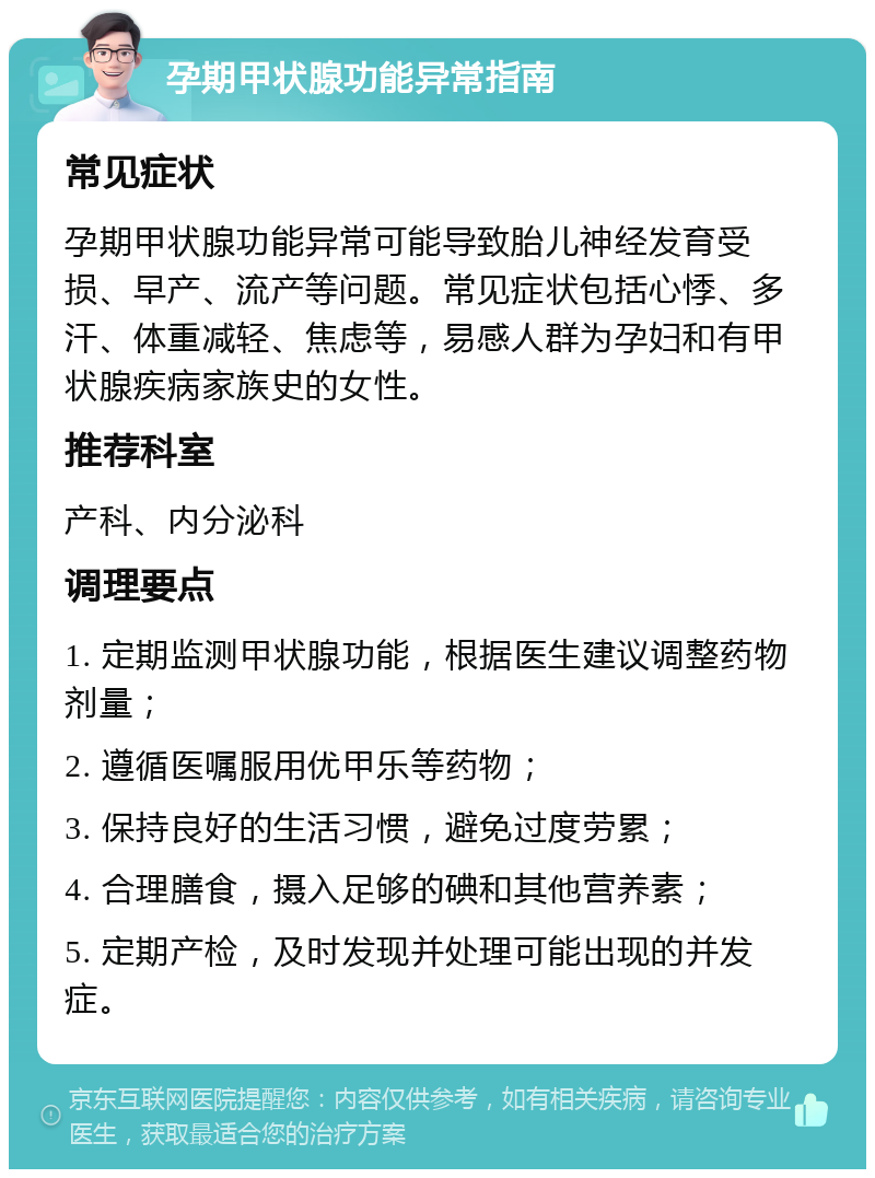 孕期甲状腺功能异常指南 常见症状 孕期甲状腺功能异常可能导致胎儿神经发育受损、早产、流产等问题。常见症状包括心悸、多汗、体重减轻、焦虑等，易感人群为孕妇和有甲状腺疾病家族史的女性。 推荐科室 产科、内分泌科 调理要点 1. 定期监测甲状腺功能，根据医生建议调整药物剂量； 2. 遵循医嘱服用优甲乐等药物； 3. 保持良好的生活习惯，避免过度劳累； 4. 合理膳食，摄入足够的碘和其他营养素； 5. 定期产检，及时发现并处理可能出现的并发症。