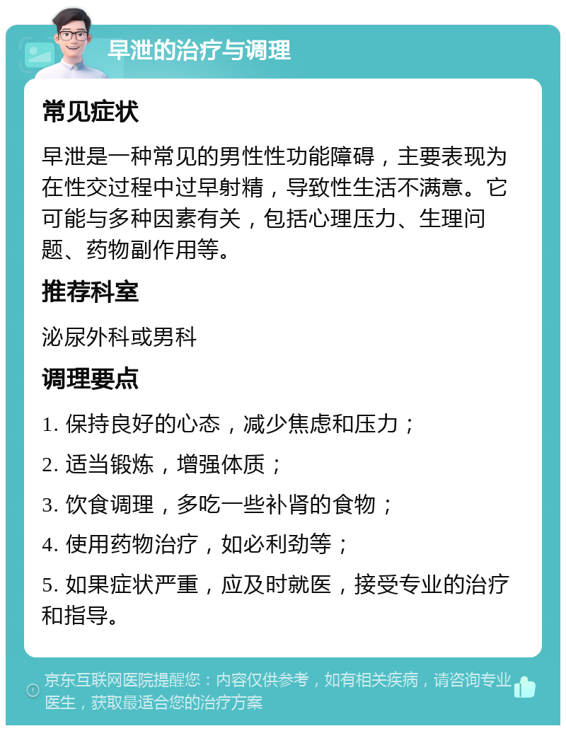 早泄的治疗与调理 常见症状 早泄是一种常见的男性性功能障碍，主要表现为在性交过程中过早射精，导致性生活不满意。它可能与多种因素有关，包括心理压力、生理问题、药物副作用等。 推荐科室 泌尿外科或男科 调理要点 1. 保持良好的心态，减少焦虑和压力； 2. 适当锻炼，增强体质； 3. 饮食调理，多吃一些补肾的食物； 4. 使用药物治疗，如必利劲等； 5. 如果症状严重，应及时就医，接受专业的治疗和指导。