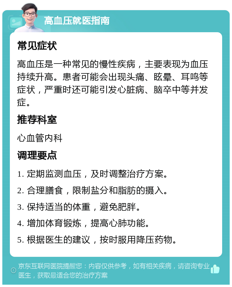 高血压就医指南 常见症状 高血压是一种常见的慢性疾病，主要表现为血压持续升高。患者可能会出现头痛、眩晕、耳鸣等症状，严重时还可能引发心脏病、脑卒中等并发症。 推荐科室 心血管内科 调理要点 1. 定期监测血压，及时调整治疗方案。 2. 合理膳食，限制盐分和脂肪的摄入。 3. 保持适当的体重，避免肥胖。 4. 增加体育锻炼，提高心肺功能。 5. 根据医生的建议，按时服用降压药物。