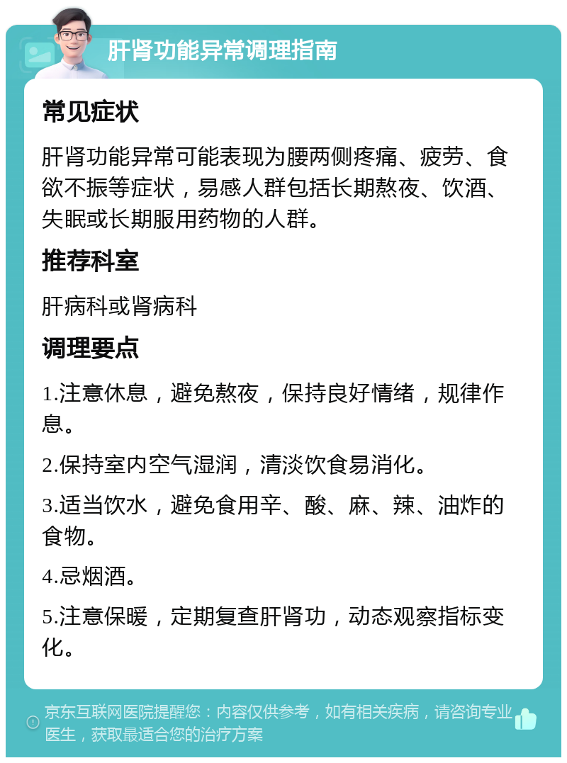 肝肾功能异常调理指南 常见症状 肝肾功能异常可能表现为腰两侧疼痛、疲劳、食欲不振等症状，易感人群包括长期熬夜、饮酒、失眠或长期服用药物的人群。 推荐科室 肝病科或肾病科 调理要点 1.注意休息，避免熬夜，保持良好情绪，规律作息。 2.保持室内空气湿润，清淡饮食易消化。 3.适当饮水，避免食用辛、酸、麻、辣、油炸的食物。 4.忌烟酒。 5.注意保暖，定期复查肝肾功，动态观察指标变化。