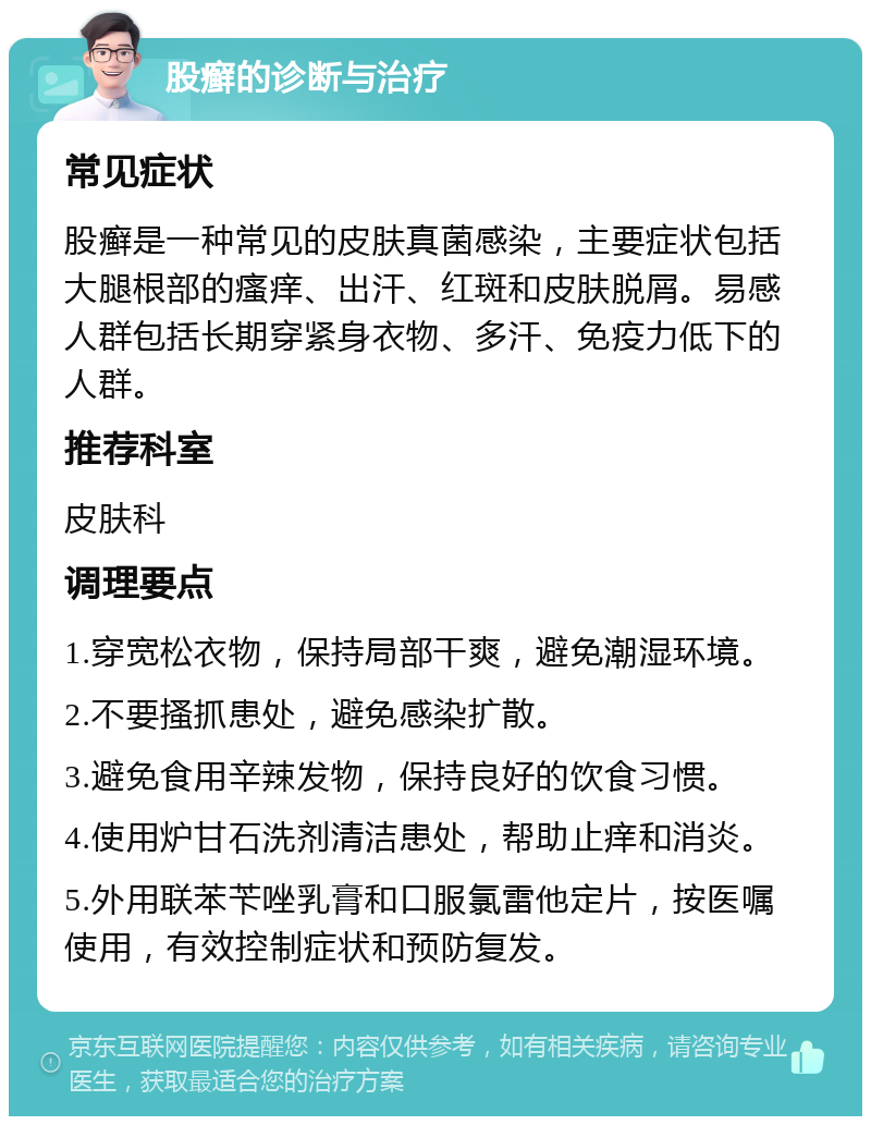 股癣的诊断与治疗 常见症状 股癣是一种常见的皮肤真菌感染，主要症状包括大腿根部的瘙痒、出汗、红斑和皮肤脱屑。易感人群包括长期穿紧身衣物、多汗、免疫力低下的人群。 推荐科室 皮肤科 调理要点 1.穿宽松衣物，保持局部干爽，避免潮湿环境。 2.不要搔抓患处，避免感染扩散。 3.避免食用辛辣发物，保持良好的饮食习惯。 4.使用炉甘石洗剂清洁患处，帮助止痒和消炎。 5.外用联苯苄唑乳膏和口服氯雷他定片，按医嘱使用，有效控制症状和预防复发。