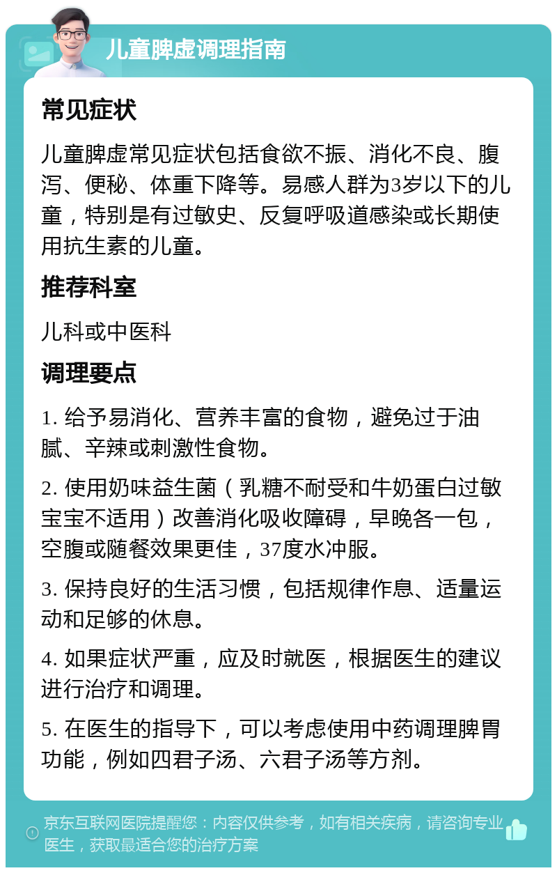 儿童脾虚调理指南 常见症状 儿童脾虚常见症状包括食欲不振、消化不良、腹泻、便秘、体重下降等。易感人群为3岁以下的儿童，特别是有过敏史、反复呼吸道感染或长期使用抗生素的儿童。 推荐科室 儿科或中医科 调理要点 1. 给予易消化、营养丰富的食物，避免过于油腻、辛辣或刺激性食物。 2. 使用奶味益生菌（乳糖不耐受和牛奶蛋白过敏宝宝不适用）改善消化吸收障碍，早晚各一包，空腹或随餐效果更佳，37度水冲服。 3. 保持良好的生活习惯，包括规律作息、适量运动和足够的休息。 4. 如果症状严重，应及时就医，根据医生的建议进行治疗和调理。 5. 在医生的指导下，可以考虑使用中药调理脾胃功能，例如四君子汤、六君子汤等方剂。