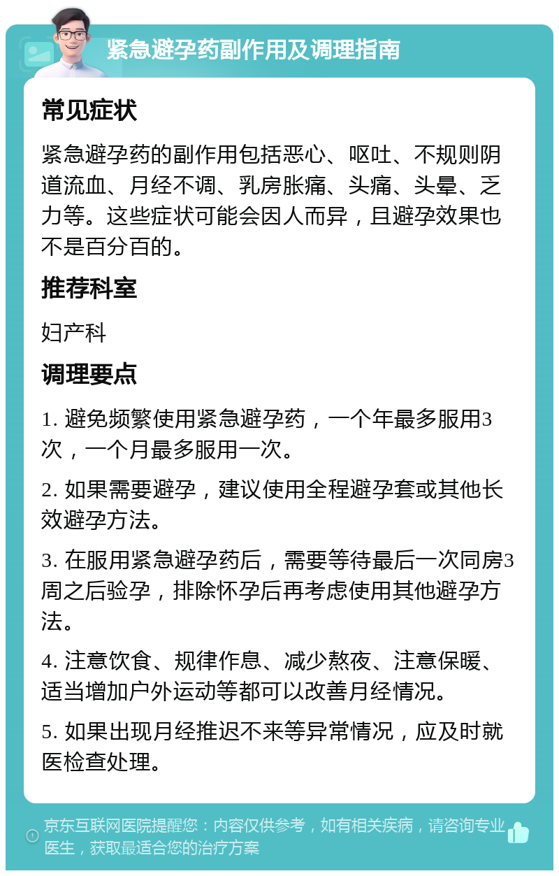 紧急避孕药副作用及调理指南 常见症状 紧急避孕药的副作用包括恶心、呕吐、不规则阴道流血、月经不调、乳房胀痛、头痛、头晕、乏力等。这些症状可能会因人而异，且避孕效果也不是百分百的。 推荐科室 妇产科 调理要点 1. 避免频繁使用紧急避孕药，一个年最多服用3次，一个月最多服用一次。 2. 如果需要避孕，建议使用全程避孕套或其他长效避孕方法。 3. 在服用紧急避孕药后，需要等待最后一次同房3周之后验孕，排除怀孕后再考虑使用其他避孕方法。 4. 注意饮食、规律作息、减少熬夜、注意保暖、适当增加户外运动等都可以改善月经情况。 5. 如果出现月经推迟不来等异常情况，应及时就医检查处理。