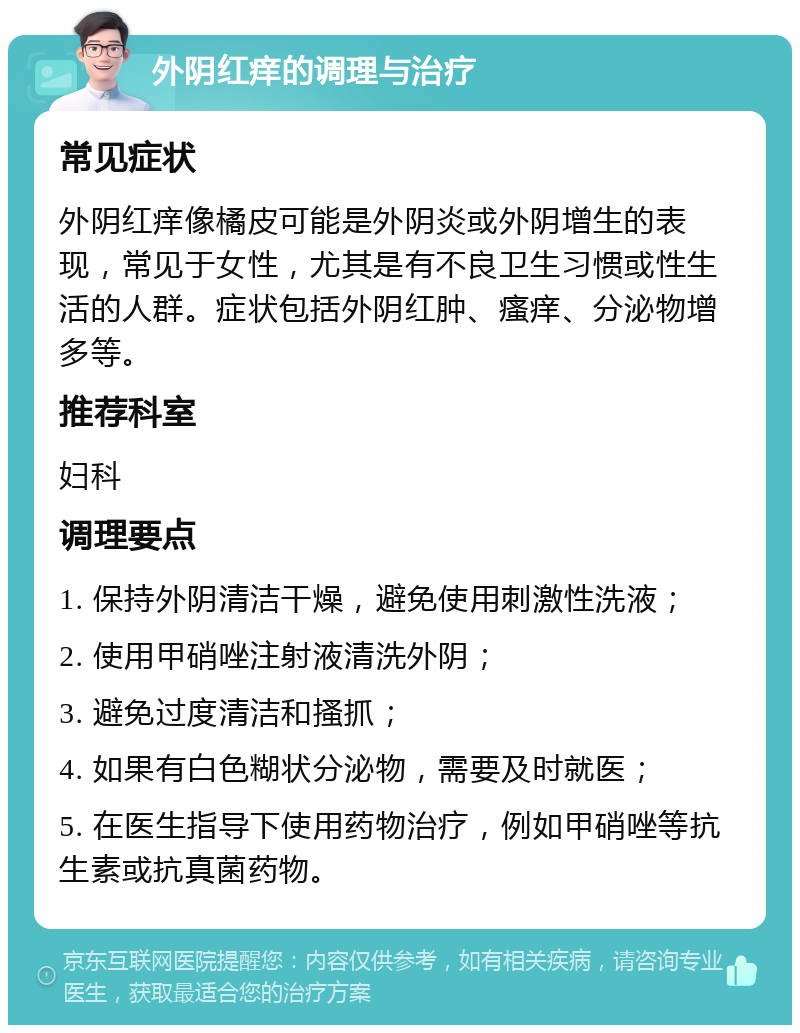 外阴红痒的调理与治疗 常见症状 外阴红痒像橘皮可能是外阴炎或外阴增生的表现，常见于女性，尤其是有不良卫生习惯或性生活的人群。症状包括外阴红肿、瘙痒、分泌物增多等。 推荐科室 妇科 调理要点 1. 保持外阴清洁干燥，避免使用刺激性洗液； 2. 使用甲硝唑注射液清洗外阴； 3. 避免过度清洁和搔抓； 4. 如果有白色糊状分泌物，需要及时就医； 5. 在医生指导下使用药物治疗，例如甲硝唑等抗生素或抗真菌药物。