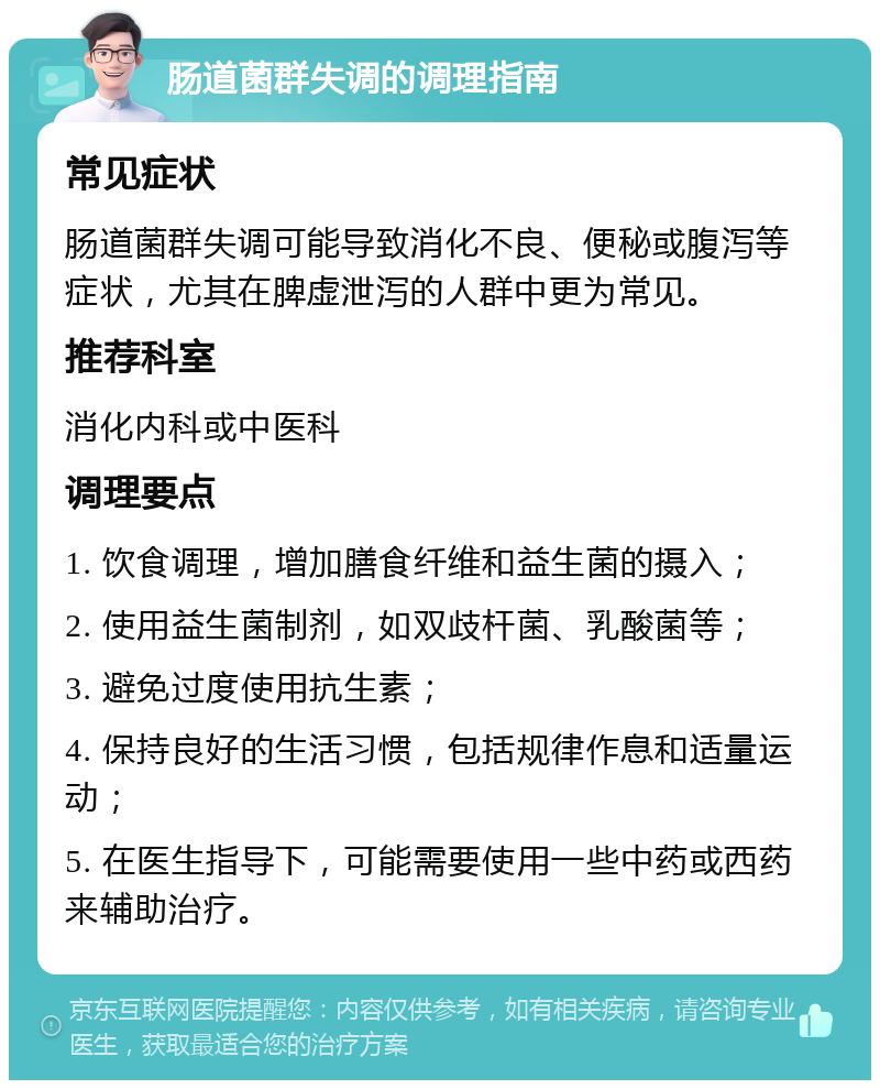 肠道菌群失调的调理指南 常见症状 肠道菌群失调可能导致消化不良、便秘或腹泻等症状，尤其在脾虚泄泻的人群中更为常见。 推荐科室 消化内科或中医科 调理要点 1. 饮食调理，增加膳食纤维和益生菌的摄入； 2. 使用益生菌制剂，如双歧杆菌、乳酸菌等； 3. 避免过度使用抗生素； 4. 保持良好的生活习惯，包括规律作息和适量运动； 5. 在医生指导下，可能需要使用一些中药或西药来辅助治疗。