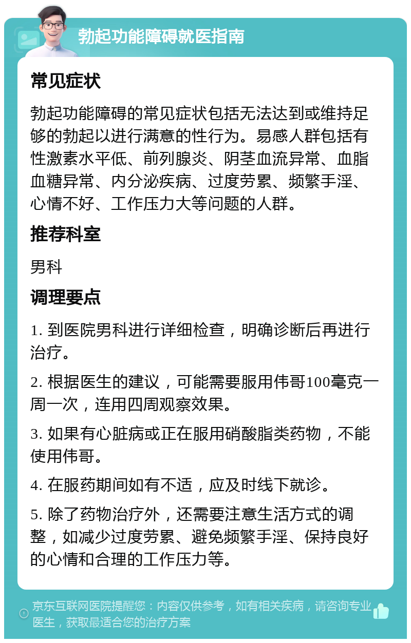 勃起功能障碍就医指南 常见症状 勃起功能障碍的常见症状包括无法达到或维持足够的勃起以进行满意的性行为。易感人群包括有性激素水平低、前列腺炎、阴茎血流异常、血脂血糖异常、内分泌疾病、过度劳累、频繁手淫、心情不好、工作压力大等问题的人群。 推荐科室 男科 调理要点 1. 到医院男科进行详细检查，明确诊断后再进行治疗。 2. 根据医生的建议，可能需要服用伟哥100毫克一周一次，连用四周观察效果。 3. 如果有心脏病或正在服用硝酸脂类药物，不能使用伟哥。 4. 在服药期间如有不适，应及时线下就诊。 5. 除了药物治疗外，还需要注意生活方式的调整，如减少过度劳累、避免频繁手淫、保持良好的心情和合理的工作压力等。