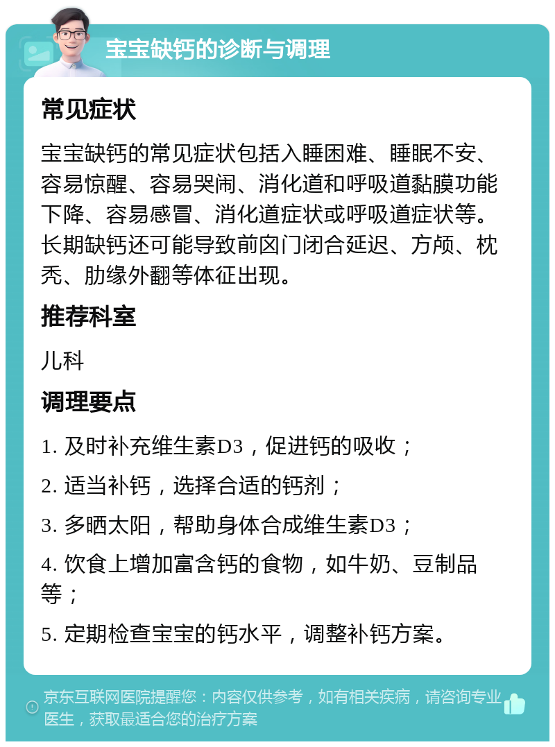 宝宝缺钙的诊断与调理 常见症状 宝宝缺钙的常见症状包括入睡困难、睡眠不安、容易惊醒、容易哭闹、消化道和呼吸道黏膜功能下降、容易感冒、消化道症状或呼吸道症状等。长期缺钙还可能导致前囟门闭合延迟、方颅、枕秃、肋缘外翻等体征出现。 推荐科室 儿科 调理要点 1. 及时补充维生素D3，促进钙的吸收； 2. 适当补钙，选择合适的钙剂； 3. 多晒太阳，帮助身体合成维生素D3； 4. 饮食上增加富含钙的食物，如牛奶、豆制品等； 5. 定期检查宝宝的钙水平，调整补钙方案。