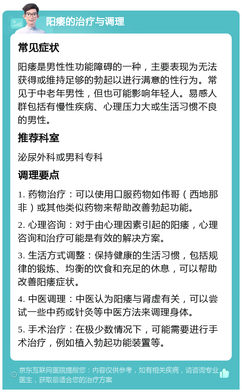 阳痿的治疗与调理 常见症状 阳痿是男性性功能障碍的一种，主要表现为无法获得或维持足够的勃起以进行满意的性行为。常见于中老年男性，但也可能影响年轻人。易感人群包括有慢性疾病、心理压力大或生活习惯不良的男性。 推荐科室 泌尿外科或男科专科 调理要点 1. 药物治疗：可以使用口服药物如伟哥（西地那非）或其他类似药物来帮助改善勃起功能。 2. 心理咨询：对于由心理因素引起的阳痿，心理咨询和治疗可能是有效的解决方案。 3. 生活方式调整：保持健康的生活习惯，包括规律的锻炼、均衡的饮食和充足的休息，可以帮助改善阳痿症状。 4. 中医调理：中医认为阳痿与肾虚有关，可以尝试一些中药或针灸等中医方法来调理身体。 5. 手术治疗：在极少数情况下，可能需要进行手术治疗，例如植入勃起功能装置等。