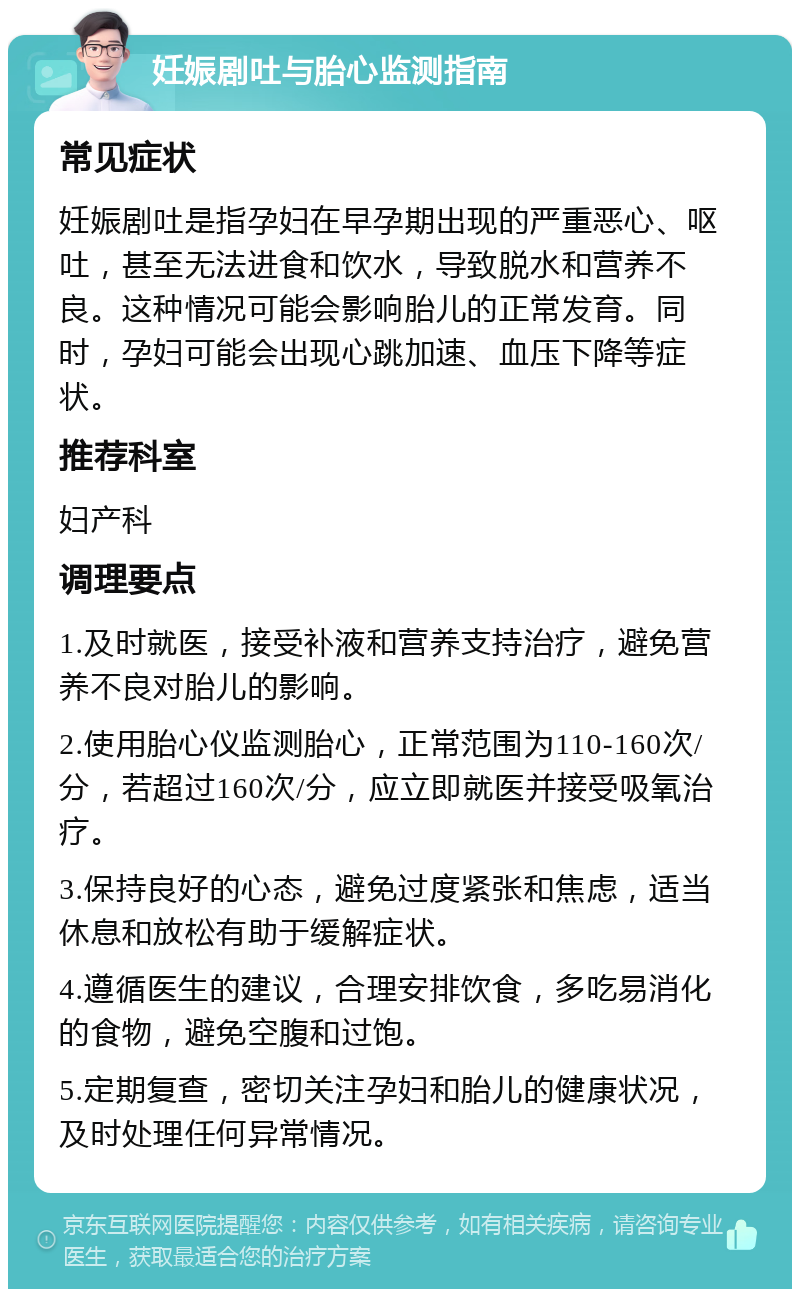 妊娠剧吐与胎心监测指南 常见症状 妊娠剧吐是指孕妇在早孕期出现的严重恶心、呕吐，甚至无法进食和饮水，导致脱水和营养不良。这种情况可能会影响胎儿的正常发育。同时，孕妇可能会出现心跳加速、血压下降等症状。 推荐科室 妇产科 调理要点 1.及时就医，接受补液和营养支持治疗，避免营养不良对胎儿的影响。 2.使用胎心仪监测胎心，正常范围为110-160次/分，若超过160次/分，应立即就医并接受吸氧治疗。 3.保持良好的心态，避免过度紧张和焦虑，适当休息和放松有助于缓解症状。 4.遵循医生的建议，合理安排饮食，多吃易消化的食物，避免空腹和过饱。 5.定期复查，密切关注孕妇和胎儿的健康状况，及时处理任何异常情况。