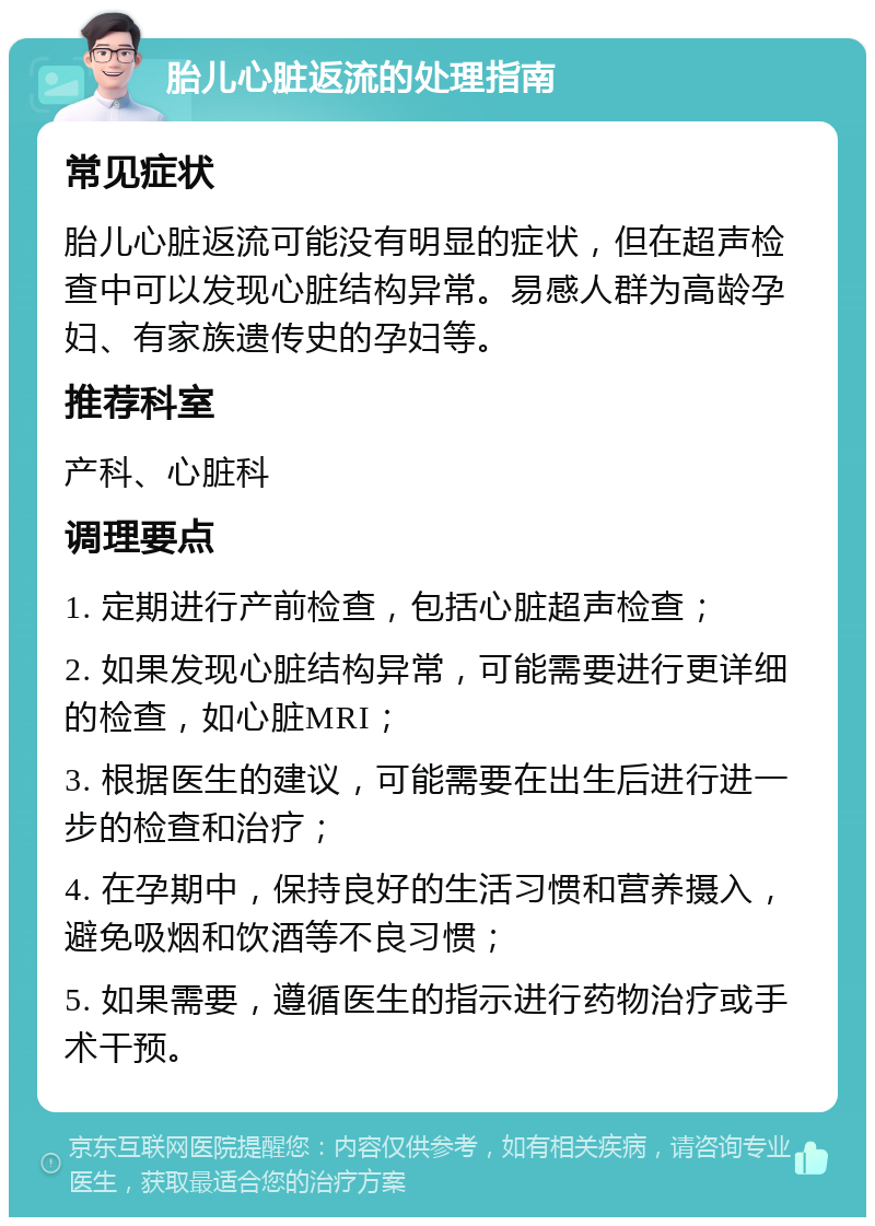 胎儿心脏返流的处理指南 常见症状 胎儿心脏返流可能没有明显的症状，但在超声检查中可以发现心脏结构异常。易感人群为高龄孕妇、有家族遗传史的孕妇等。 推荐科室 产科、心脏科 调理要点 1. 定期进行产前检查，包括心脏超声检查； 2. 如果发现心脏结构异常，可能需要进行更详细的检查，如心脏MRI； 3. 根据医生的建议，可能需要在出生后进行进一步的检查和治疗； 4. 在孕期中，保持良好的生活习惯和营养摄入，避免吸烟和饮酒等不良习惯； 5. 如果需要，遵循医生的指示进行药物治疗或手术干预。