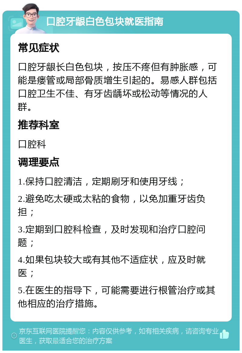 口腔牙龈白色包块就医指南 常见症状 口腔牙龈长白色包块，按压不疼但有肿胀感，可能是瘘管或局部骨质增生引起的。易感人群包括口腔卫生不佳、有牙齿龋坏或松动等情况的人群。 推荐科室 口腔科 调理要点 1.保持口腔清洁，定期刷牙和使用牙线； 2.避免吃太硬或太粘的食物，以免加重牙齿负担； 3.定期到口腔科检查，及时发现和治疗口腔问题； 4.如果包块较大或有其他不适症状，应及时就医； 5.在医生的指导下，可能需要进行根管治疗或其他相应的治疗措施。