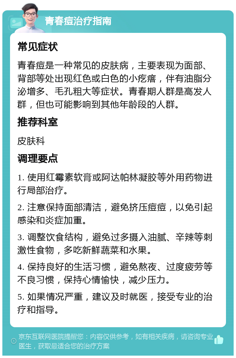 青春痘治疗指南 常见症状 青春痘是一种常见的皮肤病，主要表现为面部、背部等处出现红色或白色的小疙瘩，伴有油脂分泌增多、毛孔粗大等症状。青春期人群是高发人群，但也可能影响到其他年龄段的人群。 推荐科室 皮肤科 调理要点 1. 使用红霉素软膏或阿达帕林凝胶等外用药物进行局部治疗。 2. 注意保持面部清洁，避免挤压痘痘，以免引起感染和炎症加重。 3. 调整饮食结构，避免过多摄入油腻、辛辣等刺激性食物，多吃新鲜蔬菜和水果。 4. 保持良好的生活习惯，避免熬夜、过度疲劳等不良习惯，保持心情愉快，减少压力。 5. 如果情况严重，建议及时就医，接受专业的治疗和指导。